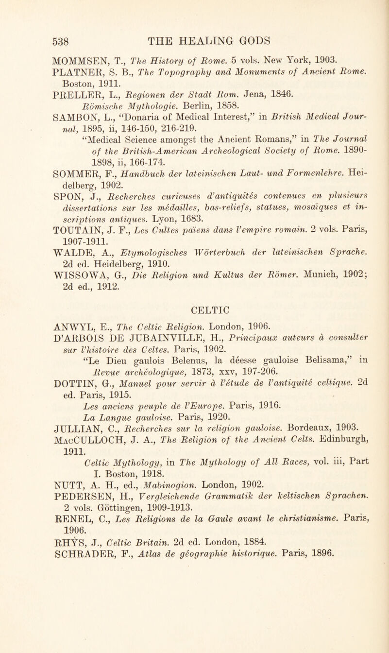 MOMMSEN, T., The History of Borne. 5 vols. New York, 1903. PLATNER, S. B., The Topography and Monuments of Ancient Borne. Boston, 1911. PRELLER, L., Begionen der Stadt Bom. Jena, 1846. Bomische Mythologie. Berlin, 1858. SAMBON, L., “Donaria of Medical Interest,” in British Medical Jour¬ nal, 1895, ii, 146-150, 216-219. “Medical Science amongst the Ancient Romans,” in The Journal of the British-American Archeological Society of Borne. 1890- 1898, ii, 166-174. SOMMER, F., Handbuch der lateinischen Laut- und Formenlehre. Hei¬ delberg, 1902. SPON, J., Becherches curieuses d’antiquites contenues en plusieurs dissertations sur les medailles, bas-reliefs, statues, mosdiques et in¬ scriptions antiques. Lyon, 1683. TOUT AIN, J. F., Les Cultes paiens dans V empire romain. 2 vols. Paris, 1907-1911. WALDE, A., Etymologisches Worterbuch der lateinischen Sprache. 2d ed. Heidelberg, 1910. WISSOWA, G., Die Beligion und Kultus der Bomer. Munich, 1902; 2d ed., 1912. CELTIC ANWYL, E., The Celtic Beligion. London, 1906. D’ARBOIS DE JUBAINVILLE, H., Principaux auteurs a consulter sur Vhistoire des Celtes. Paris, 1902. “Le Dieu gaulois Belenus, la deesse gauloise Belisama,” in Bevue archeologique, 1873, xxv, 197-206. DOTTIN, G., Manuel pour servir a Vetude de Vantiquite celtique. 2d ed. Paris, 1915. Les anciens peuple de VEurope. Paris, 1916. La Langue gauloise. Paris, 1920. JULLIAN, C., Becherches sur la religion gauloise. Bordeaux, 1903. MacCULLOCH, J. A., The Beligion of the Ancient Celts. Edinburgh, 1911. Celtic Mythology, in The Mythology of All Baces, vol. iii, Part I. Boston, 1918. NUTT, A. H., ed., Mabinogion. London, 1902. PEDERSEN, H., Vergleichende Grammatik der keltischen Sprachen. 2 vols. Gottingen, 1909-1913. RENEL, C., Les Beligions de la Gaule avant le christianisme. Paris, 1906. RHYS, J., Celtic Britain. 2d ed. London, 1884. SCHRADER, F., Atlas de geographie historique. Paris, 1896.