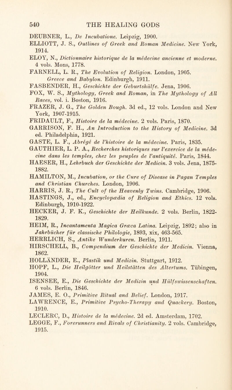 DEUBNER, L., De Incubatione. Leipzig, 1900. ELLIOTT, J. S., Outlines of Greek and Roman Medicine. New York, 1914. ELOY, N., Dictionnaire historique de la medecine ancienne et moderne. 4 vols. Mons, 1778. EARNELL, L. R., The Evolution of Religion. London, 1905. Greece and Babylon. Edinburgh, 1911. FASBENDER, H., Geschichte der Geburtshulfe. Jena, 1906. FOX, W. S., Mythology, Greek and Roman, in The Mythology of All Races, vol. i. Boston, 1916. FRAZER, J. G., The Golden Bough. 3d ed., 12 vols. London and New York, 1907-1915. FRIDAULT, F., Histoire de la medecine. 2 vols. Paris, 1870. GARRISON, F. H., An Introduction to the History of Medicine. 3d ed. Philadelphia, 1921. GASTE, L. F., Abrege de Vhistoire de la medecine. Paris, 1835. GAUTHIER, L. P. A., Recherches historiques sur Vexercice de la mede¬ cine dans les temples, chez les peuples de Vantiquite. Paris, 1844. HAESER, H., Lehrbuch der Geschichte der Medicin. 3 vols. Jena, 1875- 1882. HAMILTON, M., Incubation, or the Cure of Disease in Pagan Temples and Christian Churches. London, 1906. HARRIS, J. R., The Cult of the Heavenly Twins. Cambridge, 1906. HASTINGS, J., ed., Encyclopaedia of Religion and Ethics. 12 vols. Edinburgh, 1910-1922. HECKER, J. F. K., Geschichte der Heilkunde. 2 vols. Berlin, 1822- 1829. HEIM, R., Incantamenta Magica Grceca Latina. Leipzig, 1892; also in Jahrbucher fur classische Philologie, 1893, xix, 463-565. HERRLICH, S., Antike Wunderkuren. Berlin, 1911. HIRSCHELL, B., Compendium der Geschichte der Medicin. Vienna, 1862. HOLLANDER, E., Plastik und Medizin. Stuttgart, 1912. HOPF, L., Die Heilgotter und Heilstatten des Altertums. Tubingen, 1904. ISENSEE, E., Die Geschichte der Medizin und Hillfswissenschaften. 6 vols. Berlin, 1846. JAMES, E. O., Primitive Ritual and Belief. London, 1917. LAWRENCE, E., Primitive Psycho-Therapy and Quackery. Boston, 1910. LECLERC, D., Histoire de la medecine. 2d ed. Amsterdam, 1702. LEGGE, F., Forerunners and Rivals of Christianity. 2 vols. Cambridge, 1915.