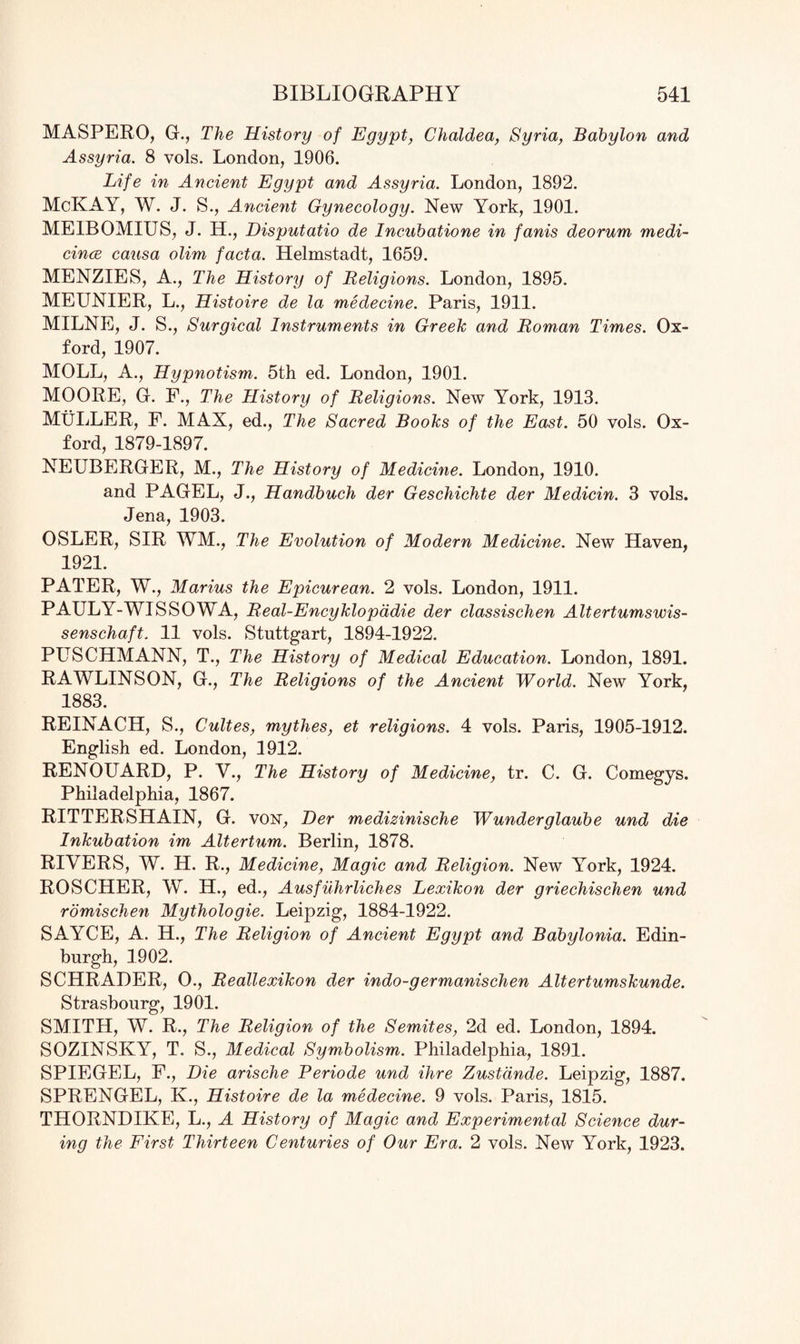 MASPERO, G., The History of Egypt, Chaldea, Syria, Babylon and Assyria. 8 vols. London, 1906. Life in Ancient Egypt and Assyria. London, 1892. McKAY, W. J. S., Ancient Gynecology. New York, 1901. ME1BOMIUS, J. H., Disputatio de Incubatione in fanis deorum medi¬ cines causa olim facta. Helmstadt, 1659. MENZIES, A., The History of Religions. London, 1895. MEUNIER, L., Histoire de la medecine. Paris, 1911. MILNE, J. S., Surgical Instruments in Greek and Roman Times. Ox¬ ford, 1907. MOLL, A., Hypnotism. 5th ed. London, 1901. MOORE, G. F., The History of Religions. New York, 1913. MULLER, F. MAX, ed., The Sacred Books of the East. 50 vols. Ox¬ ford, 1879-1897. NEUBERGER, M., The History of Medicine. London, 1910. and PAGEL, J., Handbuch der Geschichte der Medicin. 3 vols. Jena, 1903. OSLER, SIR WM., The Evolution of Modern Medicine. New Haven, 1921. PATER, W., Marius the Epicurean. 2 vols. London, 1911. PAULY-WISSOWA, Real-Encyklopadie der classischen Altertumswis- senschaft. 11 vols. Stuttgart, 1894-1922. PFBCHMANN, T., The History of Medical Education. London, 1891. RAWLINS ON, G., The Religions of the Ancient World. New York, 1883. REINACH, S., Cultes, mythes, et religions. 4 vols. Paris, 1905-1912. English ed. London, 1912. RENOUARD, P. V., The History of Medicine, tr. C. G. Comegys. Philadelphia, 1867. RITTERSHAIN, G. von, Der medizinische Wunderglaube und die Inkubation im Altertum. Berlin, 1878. RIVERS, W. H. R., Medicine, Magic and Religion. New York, 1924. ROSCHER, W. H., ed., Ausfuhrliches Lexikon der griechischen und romischen Mythologie. Leipzig, 1884-1922. SAYCE, A. H., The Religion of Ancient Egypt and Babylonia. Edin¬ burgh, 1902. SCHRADER, O., Reallexikon der indo-germanischen Altertumskunde. Strasbourg, 1901. SMITH, W. R., The Religion of the Semites, 2d ed. London, 1894. SOZINSKY, T. S., Medical Symbolism. Philadelphia, 1891. SPIEGEL, F., Die arische Periode und Hire Zustdnde. Leipzig, 1887. SPRENGEL, K., Histoire de la medecine. 9 vols. Paris, 1815. THORNDIKE, L., A History of Magic and Experimental Science dur¬ ing the First Thirteen Centuries of Our Era. 2 vols. New York, 1923.