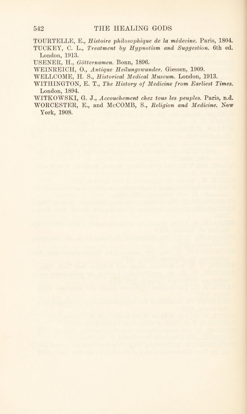 TOURTELLE, E., Histoire philosophique de la medecine. Paris, 1804. TUCKEY, C. L., Treatment by Hypnotism and Suggestion. 6th ed. London, 1913. USENER, H., Gotternamen. Bonn, 1896. WEINREICH, 0., Antique Heilungswunder. Giessen, 1909. WELLCOME, H. S., Historical Medical Museum. London, 1913. WITILINGTON, E. T., The History of Medicine from Earliest Times. London, 1894. WITKOWSKI, G. J., Accouchement chez tous les peuples. Paris, n.d. WORCESTER, E., and McCOMB, S., Religion and Medicine. New York, 1908.