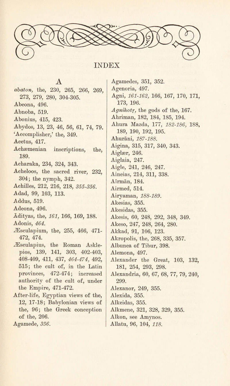 A abaton, the, 230, 265, 266, 269, 273, 279, 280, 304-305. Abeona, 496. Abnoba, 519. Abonius, 415, 423. Abydos, 13, 23, 46, 56, 61, 74, 79. ‘Accomplishes’ the, 349. Acetus, 417. Achaemenian inscriptions, the, 189. Acharaka, 234, 324, 343. Acheloos, the sacred river, 232, 304; the nymph, 342. Achilles, 212, 216, 218, 355-356. Adad, 99, 103, 113. Addus, 519. Adeona, 496. Adityas, the, 161, 166, 169, 188. Adonis, 464. iEsculapium, the, 255, 466, 471- 472, 474. ■ZEsculapius, the Roman Askle- pios, 139, 141, 303, 402-403, 408-409, 411, 437, 464-474, 492, 515; the cult of, in the Latin provinces, 472-474; increased authority of the cult of, under the Empire, 471-472. After-life, Egyptian views of the, 12, 17-18; Babylonian views of the, 96; the Greek conception of the, 206. Agamede, 356. Agamedes, 351, 352. Agenoria, 497. Agni, 161-162, 166, 167, 170, 171, 173, 196. Agnihotr, the gods of the, 167. Ahriman, 182, 184, 185, 194. Ahura Mazda, 177, 182-186, 188, 189, 190, 192, 195. Ahurani, 187-188. Aigina, 315, 317, 340, 343. Aiglaer, 246. Aiglaia, 247. Aigle, 241, 246, 247. Aineias, 214, 311, 338. Airman, 184. Airmed, 514. Airvaman, 188-189. Akesias, 355. Akesidas, 355. Akesis, 60, 248, 292, 348, 349. Akeso, 247, 248, 264, 280. Akkad, 91, 106, 123. Akropolis, the, 268, 335, 357. Albunea of Tibur, 398. Alemona, 497. Alexander the Great, 103, 132, 181, 254, 293, 298. Alexandria, 60, 67, 68, 77, 79, 240, 299. Alexanor, 249, 355. Alexida, 355. Alkeidas, 355. AJkmene, 321, 328, 329, 355. Alkon, see Amynos. Allatu, 96, 104, 118.