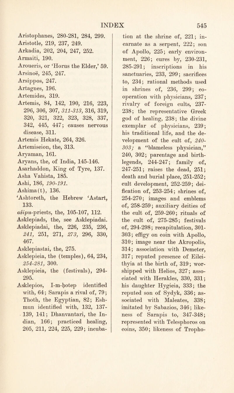 Aristophanes, 280-281, 284, 299. Aristotle, 219, 237, 249. Arkadia, 202, 204, 247, 252. Armaiti, 190. Aroueris, or ‘Horus the Elder/ 59. Arsinoe, 245, 247. Arsippos, 247. Artagnes, 196. Artemides, 319. Artemis, 84, 142, 190, 216, 223, 296, 306, 307, 311-313, 316, 319, 320, 321, 322, 323, 328, 337, 342, 445, 447; causes nervous disease, 311. Artemis Hekate, 264, 326. Artemiseion, the, 313. Aryaman, 161. Aryans, the, of India, 145-146. Asarhaddon, King of Tyre, 137. Asha Vahista, 185. Ashi, 186, 190-191. Ashima(t), 136. ‘Ashtoreth, the Hebrew ‘Astart, 133. tmpw-priests, the, 105-107, 112. Asklepiads, the, see Asklepiadai. Asklepiadai, the, 226, 235, 236, 241, 251, 271, 273, 296, 330, 467. Asklepiastai, the, 275. Asklepieia, the (temples), 64, 234, 254-281, 300. Asklepieia, the (festivals), 294- 295. Asklepios, I-m-hotep identified with, 64; Sarapis a rival of, 79; Thoth, the Egyptian, 82; Esh- mun identified with, 132, 137- 139, 141; Dhanvantari, the In¬ dian, 166; practiced healing, 205, 211, 224, 225, 229; incuba¬ tion at the shrine of, 221; in¬ carnate as a serpent, 222; son of Apollo, 225; early environ¬ ment, 226; cures by, 230-231, 285-291; inscriptions in his sanctuaries, 233, 299; sacrifices to, 234; rational methods used in shrines of, 236, 299; co¬ operation with physicians, 237; rivalry of foreign cults, 237- 238; the representative Greek god of healing, 238; the divine exemplar of physicians, 239; his traditional life, and the de¬ velopment of the cult of, 240- 303; a “blameless physician/’ 240, 302; parentage and birth- legends, 244-247; family of, 247-251; raises the dead, 251; death and burial place, 251-252; cult development, 252-259; dei¬ fication of, 253-254; shrines of, 254-270; images and emblems of, 258-259; auxiliary deities of the cult of, 259-260; rituals of the cult of, 275-285; festivals of, 294-298; recapitulation, 301- 303; effigy on coin with Apollo, 310; image near the Akropolis, 314; association with Demeter, 317; reputed presence of Eilei- thyia at the birth of, 319; wor¬ shipped with Helios, 327; asso¬ ciated with Herakles, 330, 331; his daughter Hygieia, 333; the reputed son of Sydyk, 336; as¬ sociated with Maleates, 338; imitated by Sabazios, 346; like¬ ness of Sarapis to, 347-348; represented with Telesphoros on coins, 350; likeness of Tropho-