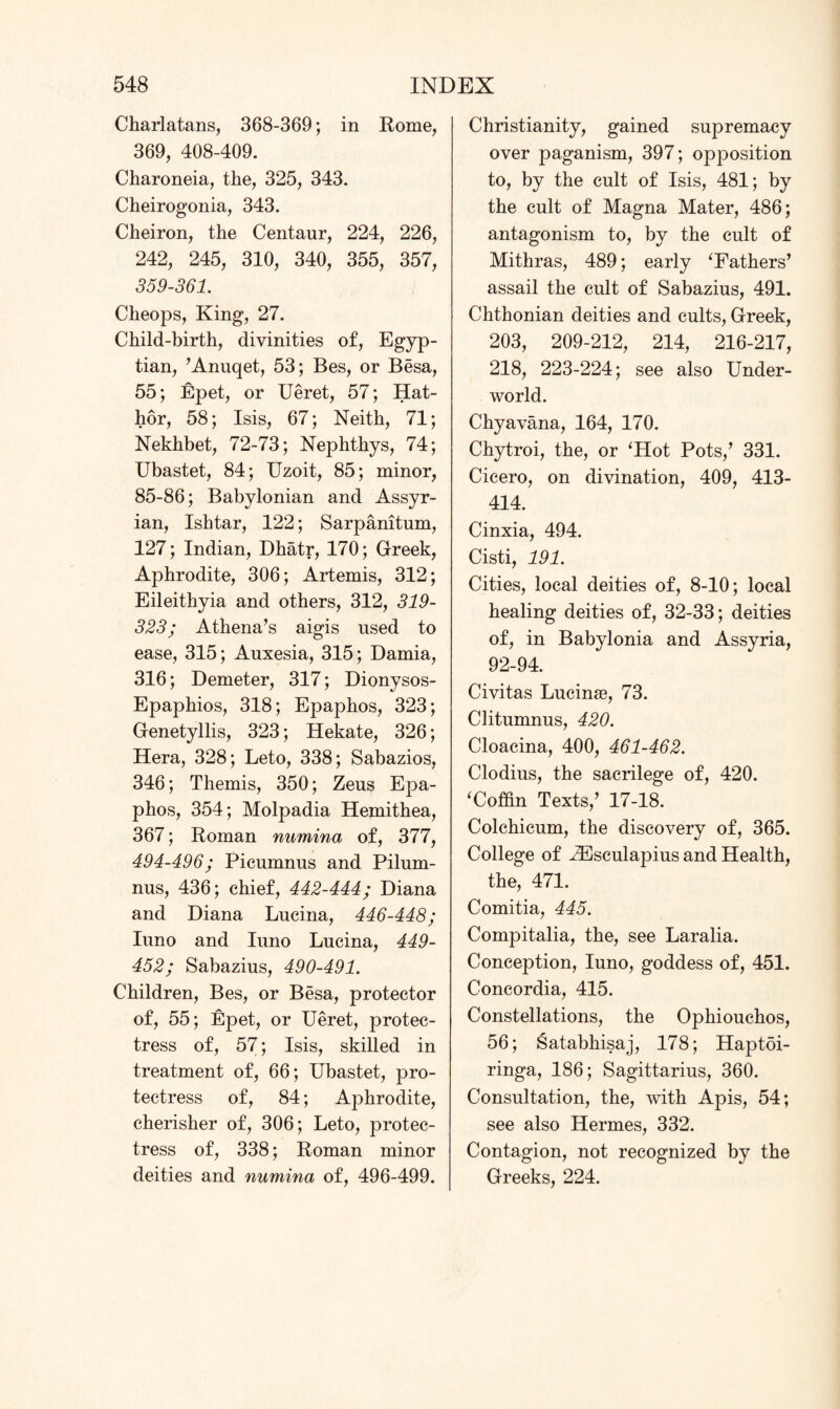 Charlatans, 368-369; in Rome, 369, 408-409. Charoneia, the, 325, 343. Cheirogonia, 343. Cheiron, the Centaur, 224, 226, 242, 245, 310, 340, 355, 357, 359-361. Cheops, King, 27. Child-birth, divinities of, Egyp¬ tian, ’Anuqet, 53; Bes, or Besa, 55; Epet, or Ueret, 57; Hat- hor, 58; Isis, 67; Neith, 71; Nekhbet, 72-73; Nephthys, 74; Ubastet, 84; Uzoit, 85; minor, 85-86; Babylonian and Assyr¬ ian, Ishtar, 122; Sarpanitum, 127; Indian, Dhatr, 170; Greek, Aphrodite, 306; Artemis, 312; Eileithyia and others, 312, 319- 323; Athena’s aigis used to ease, 315; Auxesia, 315; Damia, 316; Demeter, 317; Dionysos- Epaphios, 318; Epaphos, 323; Genetyllis, 323; Hekate, 326; Hera, 328; Leto, 338; Sabazios, 346; Themis, 350; Zeus Epa¬ phos, 354; Molpadia Hemithea, 367; Roman numina of, 377, 494-496; Picumnus and Pilum- nus, 436; chief, 442-444; Diana and Diana Lucina, 446-448; Iuno and Iuno Lucina, 449- 452; Sabazius, 490-491. Children, Bes, or Besa, protector of, 55; Epet, or Ueret, protec¬ tress of, 57; Isis, skilled in treatment of, 66; Ubastet, pro¬ tectress of, 84; Aphrodite, cherisher of, 306; Leto, protec¬ tress of, 338; Roman minor deities and numina of, 496-499. Christianity, gained supremacy over paganism, 397; opposition to, by the cult of Isis, 481; by the cult of Magna Mater, 486; antagonism to, by the cult of Mithras, 489; early ‘Fathers’ assail the cult of Sabazius, 491. Chthonian deities and cults, Greek, 203, 209-212, 214, 216-217, 218, 223-224; see also Under¬ world. Chyavana, 164, 170. Chytroi, the, or ‘Hot Pots,’ 331. Cicero, on divination, 409, 413- 414. Cinxia, 494. Cisti, 191. Cities, local deities of, 8-10; local healing deities of, 32-33; deities of, in Babylonia and Assyria, 92-94. Civitas Lucinas, 73. Clitumnus, 420. Cloacina, 400, 461-462. Clodius, the sacrilege of, 420. ‘Coffin Texts,’ 17-18. Colchicum, the discovery of, 365. College of iEsculapius and Health, the, 471. Comitia, 445. Compitalia, the, see Laralia. Conception, Iuno, goddess of, 451. Concordia, 415. Constellations, the Ophiouchos, 56; Satabhisaj, 178; Haptoi- ringa, 186; Sagittarius, 360. Consultation, the, with Apis, 54; see also Hermes, 332. Contagion, not recognized by the Greeks, 224.