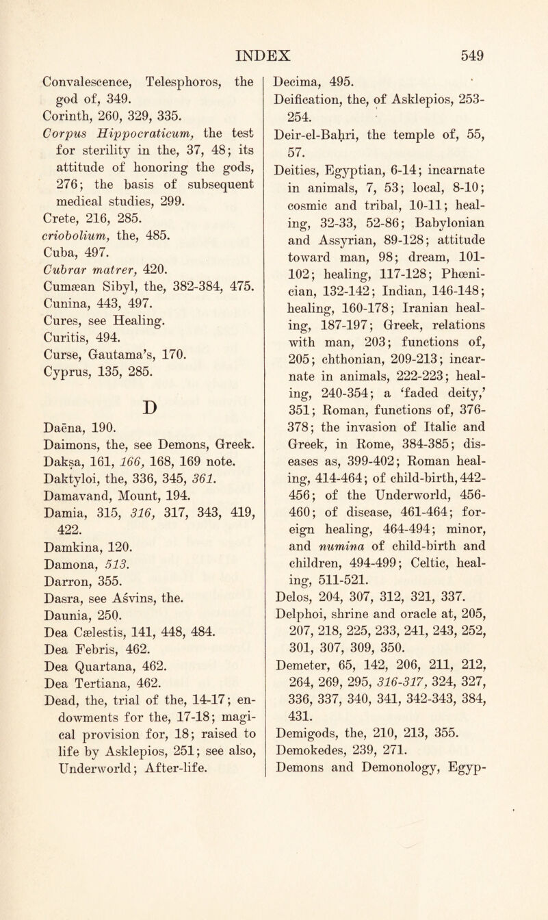 Convalescence, Telesphoros, the god of, 349. Corinth, 260, 329, 335. Corpus Hippocraticum, the test for sterility in the, 37, 48; its attitude of honoring the gods, 276; the basis of subsequent medical studies, 299. Crete, 216, 285. criobolium, the, 485. Cuba, 497. Cubrar matrer, 420. Cumsean Sibyl, the, 382-384, 475. Cunina, 443, 497. Cures, see Healing. Curitis, 494. Curse, Gautama’s, 170. Cyprus, 135, 285. D Daena, 190. Daimons, the, see Demons, Greek. Daksa, 161, 166, 168, 169 note. Daktyloi, the, 336, 345, 361. Damavand, Mount, 194. Damia, 315, 316, 317, 343, 419, 422. Damkina, 120. Damona, 513. Darron, 355. Dasra, see Asvins, the. Daunia, 250. Dea C^lestis, 141, 448, 484. Dea Febris, 462. Dea Quartana, 462. Dea Tertiana, 462. Dead, the, trial of the, 14-17; en¬ dowments for the, 17-18; magi¬ cal provision for, 18; raised to life by Asklepios, 251; see also, Underworld; After-life. Decima, 495. Deification, the, of Asklepios, 253- 254. Deir-el-Bahri, the temple of, 55, 57. Deities, Egyptian, 6-14; incarnate in animals, 7, 53; local, 8-10; cosmic and tribal, 10-11; heal¬ ing, 32-33, 52-86; Babylonian and Assyrian, 89-128; attitude toward man, 98; dream, 101- 102; healing, 117-128; Phoeni¬ cian, 132-142; Indian, 146-148; healing, 160-178; Iranian heal¬ ing, 187-197; Greek, relations with man, 203; functions of, 205; chthonian, 209-213; incar¬ nate in animals, 222-223; heal¬ ing, 240-354; a ‘faded deity,’ 351; Roman, functions of, 376- 378; the invasion of Italic and Greek, in Rome, 384-385; dis¬ eases as, 399-402; Roman heal¬ ing, 414-464; of child-birth, 442- 456; of the Underworld, 456- 460; of disease, 461-464; for¬ eign healing, 464-494; minor, and numina of child-birth and children, 494-499; Celtic, heal¬ ing, 511-521. Delos, 204, 307, 312, 321, 337. Delphoi, shrine and oracle at, 205, 207, 218, 225, 233, 241, 243, 252, 301, 307, 309, 350. Demeter, 65, 142, 206, 211, 212, 264, 269, 295, 316-317, 324, 327, 336, 337, 340, 341, 342-343, 384, 431. Demigods, the, 210, 213, 355. Demokedes, 239, 271. Demons and Demonology, Egyp-