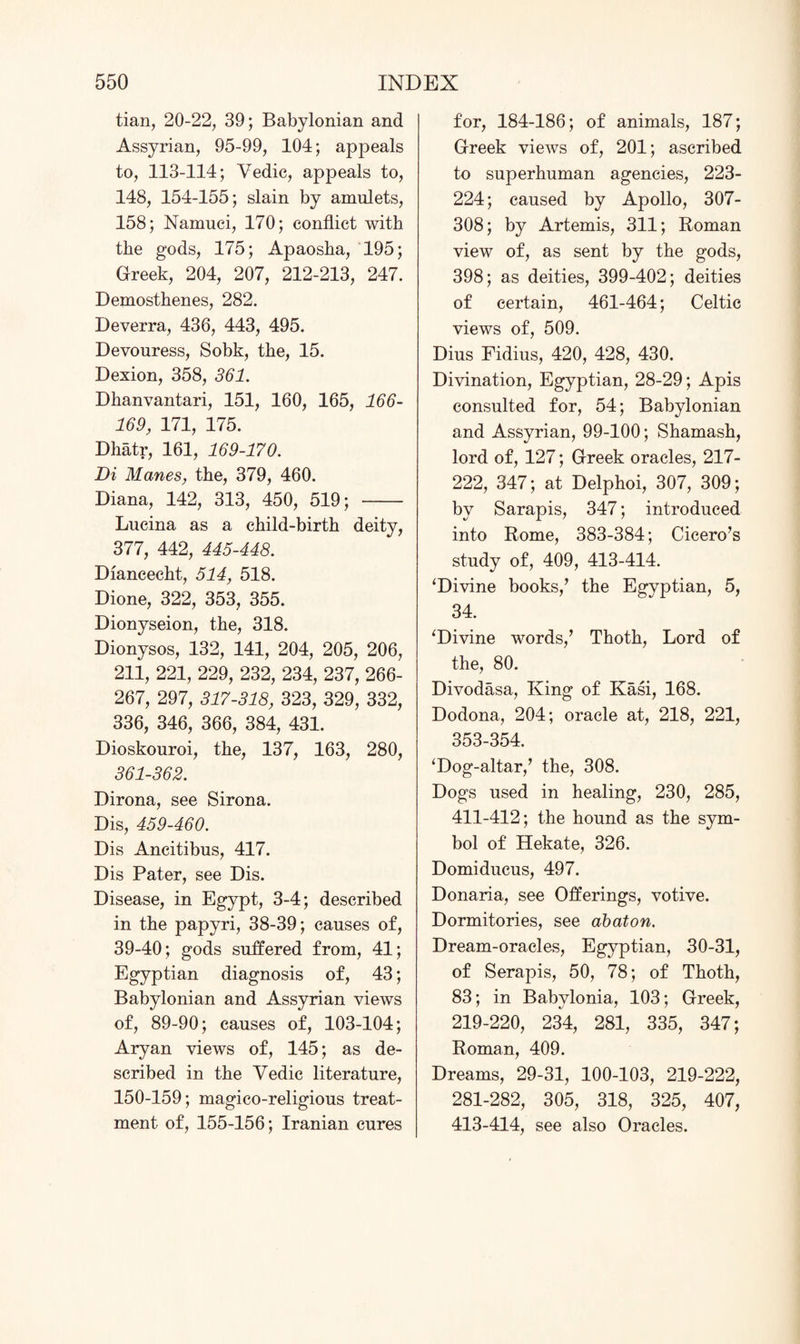 tian, 20-22, 39; Babylonian and Assyrian, 95-99, 104; appeals to, 113-114; Vedic, appeals to, 148, 154-155; slain by amulets, 158; Namuci, 170; conflict with the gods, 175; Apaosha, 195; Greek, 204, 207, 212-213, 247. Demosthenes, 282. Deverra, 436, 443, 495. Devouress, Sobk, the, 15. Dexion, 358, 361. Dhanvantari, 151, 160, 165, 166- 169, 171, 175. Dhatr, 161, 169-170. Di Manes, the, 379, 460. Diana, 142, 313, 450, 519; - Lucina as a child-birth deity, 377, 442, 445-448. Diancecht, 514, 518. Dione, 322, 353, 355. Dionyseion, the, 318. Dionysos, 132, 141, 204, 205, 206, 211, 221, 229, 232, 234, 237, 266- 267, 297, 317-318, 323, 329, 332, 336, 346, 366, 384, 431. Dioskouroi, the, 137, 163, 280, 361-362. Dirona, see Sirona. Dis, 459-460. Dis Ancitibus, 417. Dis Pater, see Dis. Disease, in Egypt, 3-4; described in the papyri, 38-39; causes of, 39-40; gods suffered from, 41; Egyptian diagnosis of, 43; Babylonian and Assyrian views of, 89-90; causes of, 103-104; Aryan views of, 145; as de¬ scribed in the Vedic literature, 150-159; magico-religious treat¬ ment of, 155-156; Iranian cures for, 184-186; of animals, 187; Greek views of, 201; ascribed to superhuman agencies, 223- 224; caused by Apollo, 307- 308; by Artemis, 311; Roman view of, as sent by the gods, 398; as deities, 399-402; deities of certain, 461-464; Celtic views of, 509. Dius Fidius, 420, 428, 430. Divination, Egyptian, 28-29; Apis consulted for, 54; Babylonian and Assyrian, 99-100; Shamash, lord of, 127; Greek oracles, 217- 222, 347; at Delphoi, 307, 309; by Sarapis, 347; introduced into Rome, 383-384; Cicero’s study of, 409, 413-414. ‘Divine books,’ the Egyptian, 5, 34. ‘Divine words,’ Thoth, Lord of the, 80. Divodasa, King of Kasi, 168. Dodona, 204; oracle at, 218, 221, 353-354. ‘Dog-altar,’ the, 308. Dogs used in healing, 230, 285, 411-412; the hound as the sym¬ bol of Hekate, 326. Domiducus, 497. Donaria, see Offerings, votive. Dormitories, see abaton. Dream-oracles, Egyptian, 30-31, of Serapis, 50, 78; of Thoth, 83; in Babylonia, 103; Greek, 219-220, 234, 281, 335, 347; Roman, 409. Dreams, 29-31, 100-103, 219-222, 281-282, 305, 318, 325, 407, 413-414, see also Oracles.