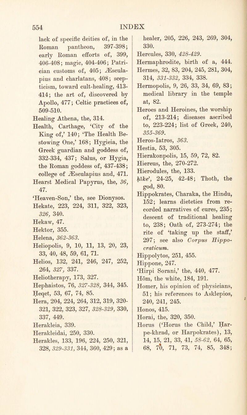 lack of specific deities of, in the Roman pantheon, 397-398; early Roman efforts of, 399, 406-408; magic, 404-406; Patri¬ cian customs of, 405; iEscula- pius and charlatans, 408; scep¬ ticism, toward cult-healing, 413- 414; the art of, discovered by Apollo, 477; Celtic practices of, 509-510. Healing Athena, the, 314. Health, Carthage, ‘City of the King of/ 140; ‘The Health Be¬ stowing One/ 168; Hygieia, the Greek guardian and goddess of, 332-334, 437; Salus, or Hygia, the Roman goddess of, 437-438; college of HOsculapius and, 471. Ilearst Medical Papyrus, the, 36, 47. ‘Heaven-Son/ the, see Dionysos. Hekate, 223, 224, 311, 322, 323, 326, 340. Hekaw, 47. Hektor, 355. Helena, 362-363. Heliopolis, 9, 10, 11, 13, 20, 23, 33, 40, 48, 59, 61, 71. Helios, 132, 241, 246, 247, 252, 264, 327, 337. Heliotherapy, 173, 327. Hephaistos, 76, 327-328, 344, 345. Heqet, 53, 67, 74, 85. Hera, 204, 224, 264, 312, 319, 320- 321, 322, 323, 327, 328-329, 330, 337, 449. Herakleia, 339. Plerakleidai, 250, 330. Herakles, 133, 196, 224, 250, 321, 328, 329-331, 344, 360, 429; as a healer, 205, 226, 243, 269, 304, 330. Hercules, 330, 428-429. Hermaphrodite, birth of a, 444. Hermes, 32, 83, 204, 245, 281, 304, 314, 331-332, 334, 338. Hermopolis, 9, 26, 33, 34, 69, 83; medical library in the temple at, 82. Heroes and Heroines, the worship of, 213-214; diseases ascribed to, 223-224; list of Greek, 240, 355-369. Heros-Iatros, 363. Hestia, 53, 305. Hierakonpolis, 15, 59, 72, 82. Hiereus, the, 270-272. Hierodules, the, 133. hike’, 24-25, 42-48; Thoth, the god, 80. Hippokrates, Charaka, the Hindu, 152; learns dietetics from re¬ corded narratives of cures, 235; descent of traditional healing to, 238; Oath of, 273-274; the rite of ‘taking up the staff/ 297; see also Corpus Hippo- craticum. Hippolytos, 251, 455. Hippone, 247. ‘Hirpi Sorani/ the, 440, 477. Horn, the white, 184, 191. Homer, his opinion of physicians, 51; his references to Asklepios, 240, 241, 245. Honos, 415. Horai, the, 320, 350. Horus (‘Horus the Child/ Har- pe-khrad, or Harpokrates), 13, 14, 15, 21, 33, 41, 58-62, 64, 65, 68, 7b, 71, 73, 74, 85, 348;