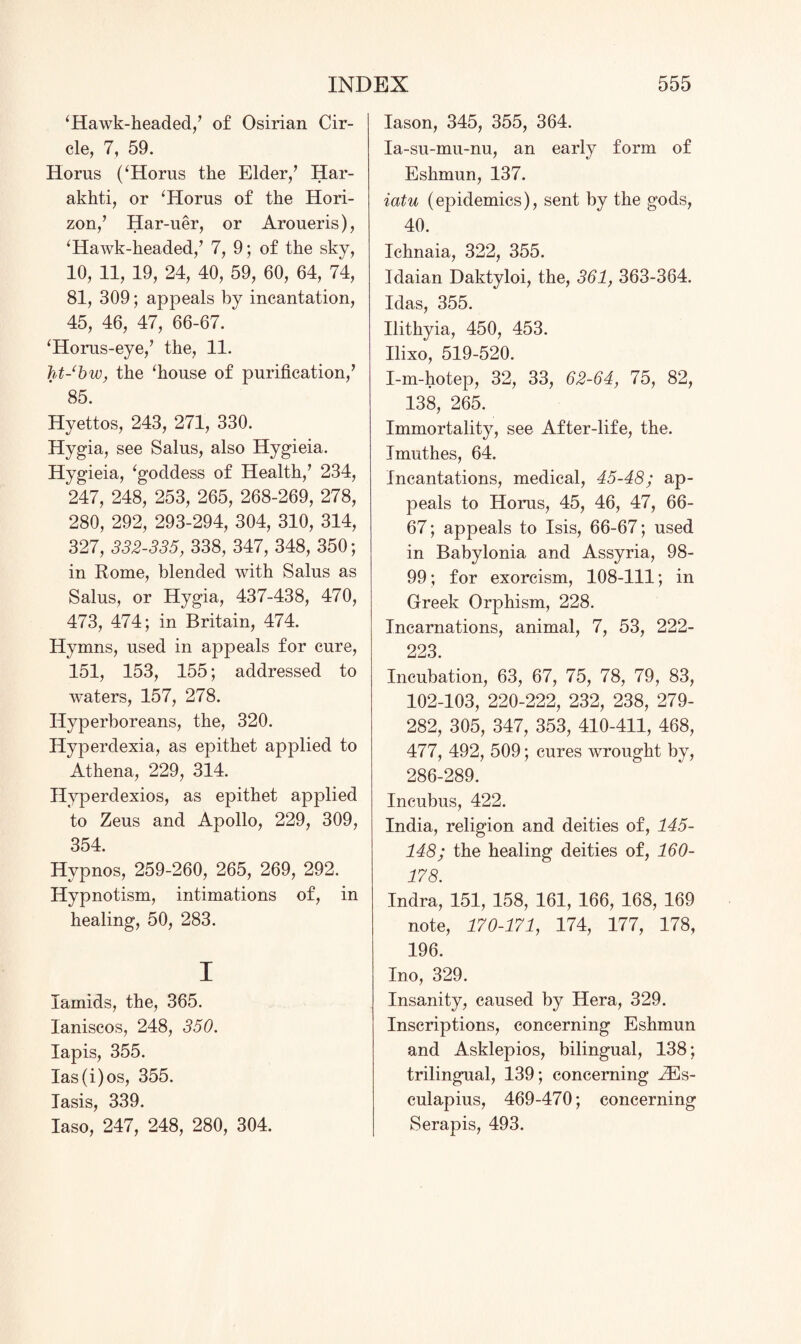 ‘Hawk-headed/ of Osirian Cir¬ cle, 7, 59. Horns (‘Horus the Elder/ Har- akhti, or ‘Horus of the Hori¬ zon/ Har-uer, or Aroneris), ‘Hawk-headed/ 7, 9; of the sky, 10, 11, 19, 24, 40, 59, 60, 64, 74, 81, 309; appeals by incantation, 45, 46, 47, 66-67. ‘Horus-eye/ the, 11. ht-bw, the ‘house of purification/ 85. Hyettos, 243, 271, 330. Hygia, see Salus, also Hygieia. Hygieia, ‘goddess of Health/ 234, 247, 248, 253, 265, 268-269, 278, 280, 292, 293-294, 304, 310, 314, 327, 332-335, 338, 347, 348, 350; in Rome, blended with Salus as Salus, or Hygia, 437-438, 470, 473, 474; in Britain, 474. Hymns, used in appeals for cure, 151, 153, 155; addressed to waters, 157, 278. Hyperboreans, the, 320. Hyperdexia, as epithet applied to Athena, 229, 314. Hyperdexios, as epithet applied to Zeus and Apollo, 229, 309, 354. Hypnos, 259-260, 265, 269, 292. Hypnotism, intimations of, in healing, 50, 283. i larnids, the, 365. laniscos, 248, 350. lapis, 355. Ias(i)os, 355. Iasis, 339. Iaso, 247, 248, 280, 304. Iason, 345, 355, 364. Ia-su-mu-nu, an early form of Eshmun, 137. iatu (epidemics), sent by the gods, 40. Ichnaia, 322, 355. Idaian Daktyloi, the, 361, 363-364. Idas, 355. Ilithyia, 450, 453. Ilixo, 519-520. I-m-hotep, 32, 33, 62-64, 75, 82, 138, 265. Immortality, see After-life, the. Imuthes, 64. Incantations, medical, 45-48; ap¬ peals to Horus, 45, 46, 47, 66- 67; appeals to Isis, 66-67; used in Babylonia and Assyria, 98- 99; for exorcism, 108-111; in Greek Orphism, 228. Incarnations, animal, 7, 53, 222- 223. Incubation, 63, 67, 75, 78, 79, 83, 102-103, 220-222, 232, 238, 279- 282, 305, 347, 353, 410-411, 468, 477, 492, 509; cures wrought by, 286-289. Incubus, 422. India, religion and deities of, 145- 148; the healing deities of, 160- 178. Indra, 151, 158, 161, 166, 168, 169 note, 170-171, 174, 177, 178, 196. Ino, 329. Insanity, caused by Hera, 329. Inscriptions, concerning Eshmun and Asklepios, bilingual, 138; trilingual, 139; concerning IEs- culapius, 469-470; concerning Serapis, 493.