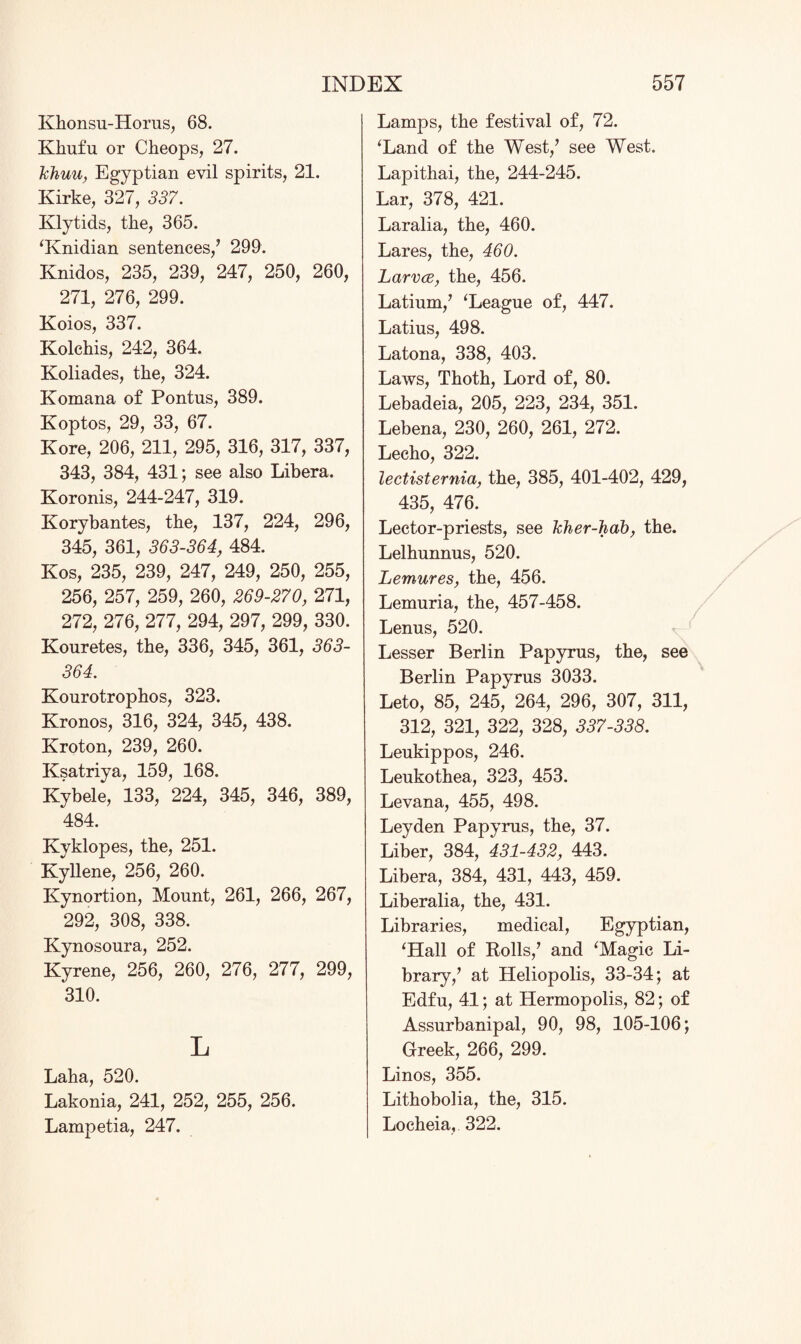 Khonsu-Horus, 68. Klinfu or Cheops, 27. khun, Egyptian evil spirits, 21. Kirke, 327, 337. Ivlytids, the, 365. ‘Knidian sentences/ 299. Knidos, 235, 239, 247, 250, 260, 271, 276, 299. Koios, 337. Kolchis, 242, 364. Koliades, the, 324. Komana of Pontus, 389. Koptos, 29, 33, 67. Kore, 206, 211, 295, 316, 317, 337, 343, 384, 431; see also Libera. Koronis, 244-247, 319. Korybantes, the, 137, 224, 296, 345, 361, 363-364, 484. Kos, 235, 239, 247, 249, 250, 255, 256, 257, 259, 260, 269-270, 271, 272, 276, 277, 294, 297, 299, 330. Kouretes, the, 336, 345, 361, 363- 364. Kourotrophos, 323. Kronos, 316, 324, 345, 438. Kroton, 239, 260. Ksatriya, 159, 168. Kybele, 133, 224, 345, 346, 389, 484. Kyklopes, the, 251. Kyllene, 256, 260. Kynortion, Mount, 261, 266, 267, 292, 308, 338. Kynosoura, 252. Kyrene, 256, 260, 276, 277, 299, 310. L Laha, 520. Lakonia, 241, 252, 255, 256. Lampetia, 247. Lamps, the festival of, 72. ‘Land of the West/ see West. Lapithai, the, 244-245. Lar, 378, 421. Laralia, the, 460. Lares, the, 460. Larvce, the, 456. Latium/ ‘League of, 447. Latius, 498. Latona, 338, 403. Laws, Thoth, Lord of, 80, Lebadeia, 205, 223, 234, 351. Lebena, 230, 260, 261, 272. Lecho, 322. lectisternia, the, 385, 401-402, 429, 435, 476. Lector-priests, see kher-hab, the. Lelhunnus, 520. Lemures, the, 456. Lemuria, the, 457-458. Lenus, 520. Lesser Berlin Papyrus, the, see Berlin Papyrus 3033. Leto, 85, 245, 264, 296, 307, 311, 312, 321, 322, 328, 337-338. Leukippos, 246. Leukothea, 323, 453. Levana, 455, 498. Leyden Papyrus, the, 37. Liber, 384, 431-432, 443. Libera, 384, 431, 443, 459. Liberalia, the, 431. Libraries, medical, Egyptian, ‘Hall of Rolls/ and ‘Magic Li¬ brary/ at Heliopolis, 33-34; at Edfu, 41; at Hermopolis, 82; of Assurbanipal, 90, 98, 105-106; Greek, 266, 299. Linos, 355. Lithobolia, the, 315. Locheia, 322.