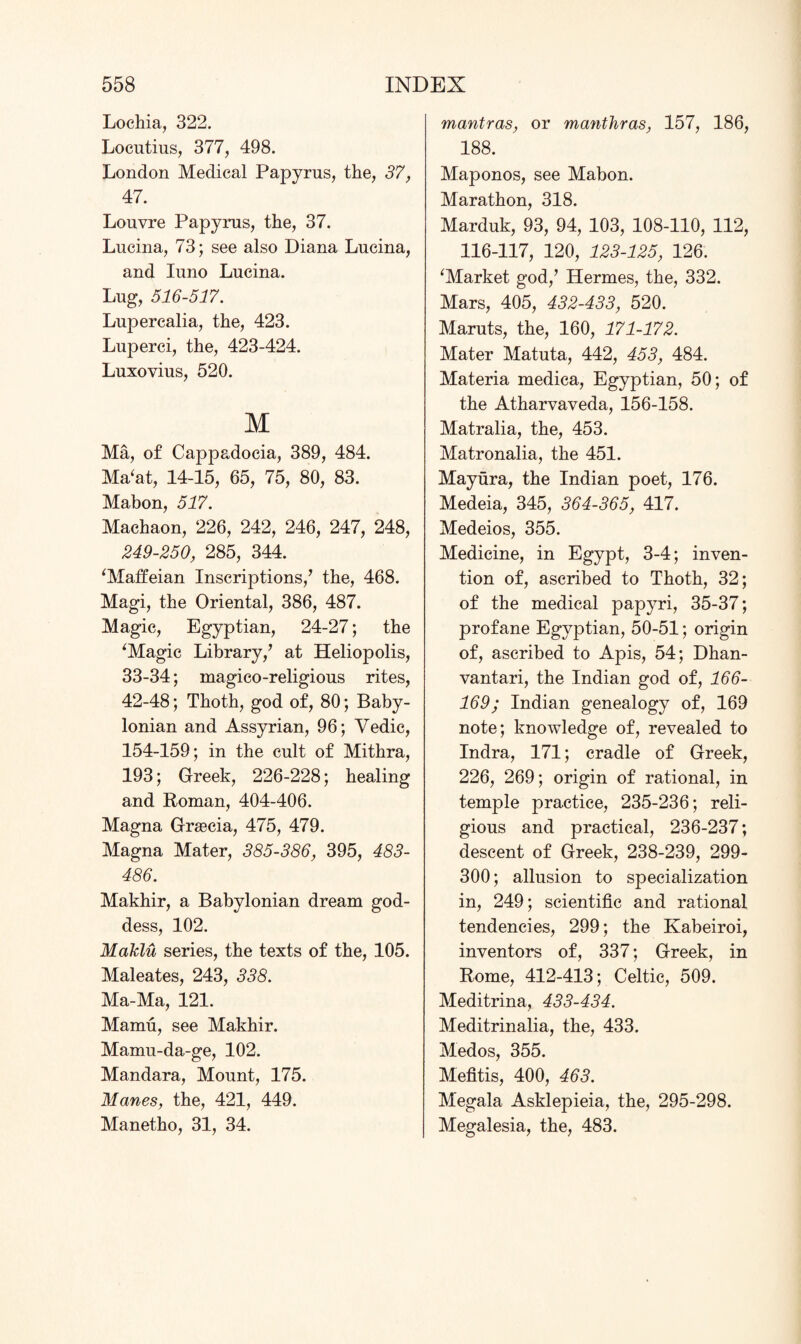 Lochia, 322. Locutius, 377, 498. London Medical Papyrus, the, 37, 47. Louvre Papyrus, the, 37. Lucina, 73; see also Diana Lucina, and Iuno Lucina. Lug, 516-517. Lupercalia, the, 423. Luperci, the, 423-424. Luxovius, 520. M Ma, of Cappadocia, 389, 484. Ma‘at, 14-15, 65, 75, 80, 83. Mabon, 517. Machaon, 226, 242, 246, 247, 248, 249-250, 285, 344. ‘Maffeian Inscriptions/ the, 468. Magi, the Oriental, 386, 487. Magic, Egyptian, 24-27; the ‘Magic Library/ at Heliopolis, 33-34; magico-religious rites, 42-48; Thoth, god of, 80; Baby¬ lonian and Assyrian, 96; Vedic, 154-159; in the cult of Mithra, 193; Greek, 226-228; healing and Roman, 404-406. Magna Graecia, 475, 479. Magna Mater, 385-386, 395, 483- 486. Makhir, a Babylonian dream god¬ dess, 102. Maklu series, the texts of the, 105. Maleates, 243, 338. Ma-Ma, 121. Mamu, see Makhir. Mamu-da-ge, 102. Mandara, Mount, 175. Manes, the, 421, 449. Manetho, 31, 34. mantras, or manthras, 157, 186, 188. Maponos, see Mabon. Marathon, 318. Marduk, 93, 94, 103, 108-110, 112, 116-117, 120, 123-125, 126. ‘Market god/ Hermes, the, 332. Mars, 405, 432-433, 520. Maruts, the, 160, 171-172. Mater Matuta, 442, 453, 484. Materia medica, Egyptian, 50; of the Atharvaveda, 156-158. Matralia, the, 453. Matronalia, the 451. Mayura, the Indian poet, 176. Medeia, 345, 364-365, 417. Medeios, 355. Medicine, in Egypt, 3-4; inven¬ tion of, ascribed to Thoth, 32; of the medical papyri, 35-37; profane Egyptian, 50-51; origin of, ascribed to Apis, 54; Dhan- vantari, the Indian god of, 166- 169; Indian genealogy of, 169 note; knowledge of, revealed to Indra, 171; cradle of Greek, 226, 269; origin of rational, in temple practice, 235-236; reli¬ gious and practical, 236-237; descent of Greek, 238-239, 299- 300; allusion to specialization in, 249; scientific and rational tendencies, 299; the Kabeiroi, inventors of, 337; Greek, in Rome, 412-413; Celtic, 509. Meditrina, 433-434. Meditrinalia, the, 433. Medos, 355. Mefitis, 400, 463. M'egala Asklepieia, the, 295-298. Megalesia, the, 483.