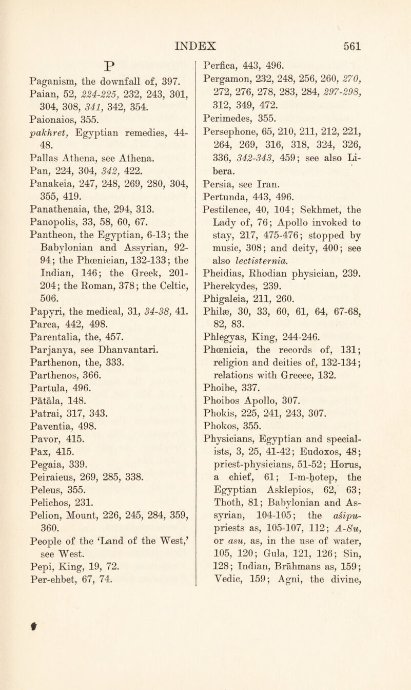 P Paganism, the downfall of, 397. Paian, 52, 224-225, 232, 243, 301, 304, 308, 341, 342, 354. Paionaios, 355. pakhret, Egyptian remedies, 44- 48. Pallas Athena, see Athena. Pan, 224, 304, 342, 422. Panakeia, 247, 248, 269, 280, 304, 355, 419. Panathenaia, the, 294, 313. Panopolis, 33, 58, 60, 67. Pantheon, the Egyptian, 6-13; the Babylonian and Assyrian, 92- 94; the Phoenician, 132-133; the Indian, 146; the Greek, 201- 204; the Roman, 378; the Celtic, 506. Papyri, the medical, 31, 34-38, 41. Parca, 442, 498. Parentalia, the, 457. Parjanya, see Dhanvantari. Parthenon, the, 333. Parthenos, 366. Partula, 496. Patala, 148. Patrai, 317, 343. Paventia, 498. Pavor, 415. Pax, 415. Pegaia, 339. Peiraieus, 269, 285, 338. Pelens, 355. Pelichos, 231. Pelion, Mount, 226, 245, 284, 359, 360. People of the ‘Land of the West,’ see West. Pepi, King, 19, 72. Per-ehbet, 67, 74. Perfica, 443, 496. Pergamon, 232, 248, 256, 260, 270, 272, 276, 278, 283, 284, 297-298, 312, 349, 472. Perimedes, 355. Persephone, 65, 210, 211, 212, 221, 264, 269, 316, 318, 324, 326, 336, 342-343, 459; see also Li¬ bera. Persia, see Iran. Pertunda, 443, 496. Pestilence, 40, 104; Sekhmet, the Lady of, 76; Apollo invoked to stay, 217, 475-476; stopped by music, 308; and deity, 400; see also lectisternia. Pheidias, Rhodian physician, 239. Pherekydes, 239. Phigaleia, 211, 260. Phike, 30, 33, 60, 61, 64, 67-68, 82, 83. Phlegyas, King, 244-246. Phoenicia, the records of, 131; religion and deities of, 132-134; relations with Greece, 132. Phoibe, 337. Phoibos Apollo, 307. Phokis, 225, 241, 243, 307. Phokos, 355. Physicians, Egyptian and special¬ ists, 3, 25, 41-42; Eudoxos, 48; priest-physicians, 51-52; Horus, a chief, 61; I-m-hotep, the Egyptian Asklepios, 62, 63; Thoth, 81; Babylonian and As¬ syrian, 104-105; the asipu- priests as, 105-107, 112; A-Su, or asu, as, in the use of water, 105, 120; Gula, 121, 126; Sin, 128; Indian, Brahmans as, 159; Vedic, 159; Agni, the divine,