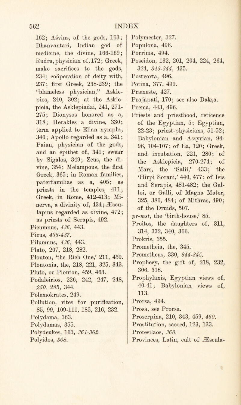 162; Asvins, of the gods, 163; Dhanvantari, Indian god of medicine, the divine, 166-169; Rudra, physician of, 172; Greek, make sacrifices to the gods, 234; cooperation of deity with, 237; first Greek, 238-239; the “blameless physician,” Askle- pios, 240, 302; at the Askle- pieia, the Asklepiadai, 241, 271- 275; Dionysos honored as a, 318; Herakles a divine, 330; term applied to Elian nymphs, 340; Apollo regarded as a, 341; Paian, physician of the gods, and an epithet of, 341; swear by Sigalos, 349; Zeus, the di¬ vine, 354; Melampous, the first Greek, 365; in Roman families, paterfamilias as a, 405; as priests in the temples, 411; Greek, in Rome, 412-413; Mi¬ nerva, a divinity of, 434; ^Escu- lapius regarded as divine, 472; as priests of Serapis, 492. Picumnus, 436, 443. Picus, 436-437. Pilumnus, 436, 443. Plato, 207, 218, 282. Plouton, ‘the Rich One/ 211, 459. Ploutonia, the, 218, 221, 325, 343. Pluto, or Plouton, 459, 463. Podaleirios, 226, 242, 247, 248, 250, 285, 344. Polemokrates, 249. Pollution, rites for purification, 85, 99, 109-111, 185, 216, 232. Polydama, 363. Polydamas, 355. Polydeukes, 163, 361-362. Polyidos, 368. Polymester, 327. Populona, 496. Porrima, 494. Poseidon, 132, 201, 204, 224, 264, 324, 343-344, 435. Postvorta, 496. Potina, 377, 499. Preeneste, 427. Prajapati, 170; see also Daksa. Prema, 443, 496. Priests and priesthood, reticence of the Egyptian, 5; Egyptian, 22-23; priest-physicians, 51-52; Babylonian and Assyrian, 94- 96, 104-107; of Ea, 120; Greek, and incubation, 221, 280; of the Asklepieia, 270-274; of Mars, the ‘Salii/ 433; the ‘Hirpi Sorani/ 440, 477; of Isis and Serapis, 481-482; the Gal- loi, or Galli, of Magna Mater, 325, 386, 484; of Mithras, 490; of the Druids, 507. pr-mst, the ‘birth-house/ 85. Proitos, the daughters of, 311, 314, 332, 340, 366. Prokris, 355. Prometheia, the, 345. Prometheus, 330, 344-345. Prophecy, the gift of, 218, 232, 306, 318. Prophylaxis, Egyptian views of, 40-41; Babylonian views of, 113. Prorsa, 494. Prosa, see Prorsa. Proserpina, 210, 343, 459, 460. Prostitution, sacred, 123, 133. Protesilaos, 368. Provinces, Latin, cult of -ZEscula-