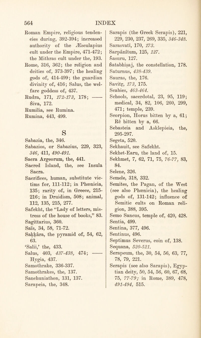 Roman Empire, religious tenden¬ cies during, 392-394; increased authority of the iEsculapius cult under the Empire, 471-472; the Mithras cult under the, 193. Rome, 316, 362; the religion and deities of, 373-397; the healing gods of, 414-499; the guardian divinity of, 416; Salus, the wel¬ fare goddess of, 437. Rudra, 171, 172-173, 178; - Siva, 172. Rumilia, see Rumina. Rumina, 443, 499. s Sabazia, the, 346. Sabazios, or Sabazius, 229, 323, 346, 411, 490-491. Sacra Argeorum, the, 441. Sacred Island, the, see Insula Sacra. Sacrifices, human, substitute vic¬ tims for, 111-112; in Phoenicia, 135; rarity of, in Greece, 215- 216; in Druidism, 508; animal, 112, 135, 215, 277. Safekht, the “Lady of letters, mis¬ tress of the house of books,” 83. Sagittarius, 360. Sais, 34, 58, 71-72. Sakkara, the pyramid of, 54, 62, 63. ‘Salii/ the, 433. Salus, 403, 437-438, 474; - Hygia, 437. Samothrake, 336-337. Samothrakes, the, 137. Sanchuniathon, 131, 137. Sarapeia, the, 348. Sarapis (the Greek Serapis), 221, 229, 230, 237, 269, 335, 346-348. Sarasvati, 170, 173. Sarpanitum, 125, 127. Sasuru, 127. Satabhisaj, the constellation, 178. Saturnus, 438-439. Sauras, the, 176. Savitr, 173, 175. Scabies, 463-464. Schools, sacerdotal, 23, 95, 119; medical, 34, 82, 106, 260, 299, 471; temple, 239. Scorpion, Horus bitten by a, 61; Re bitten by a, 66. Sebasteia and Asklepieia, the, 295-297. Segeta, 520. Sekhauit, see Safekht. Sekhet-Earu, the land of, 15. Sekhmet, 7, 62, 71, 75, 76-77, 83, 84. Selene, 326. Semele, 318, 332. Semites, the Pagan, of the West (see also Phoenicia), the healing gods of, 131-142; influence of Semitic cults on Roman reli¬ gion, 388, 395. Semo Sancus, temple of, 420, 428. Sentia, 499. Sentina, 377, 496. Sentinus, 496. Septimus Severus, coin of, 138. Sequana, 520-521. Serapeum, the, 30, 54, 56, 63, 77, 78, 79, 221. Serapis (see also Sarapis), Egyp¬ tian deity, 50, 54, 56, 60, 67, 68, 75, 77-79; in Rome, 389, 478, 491-494, 515.