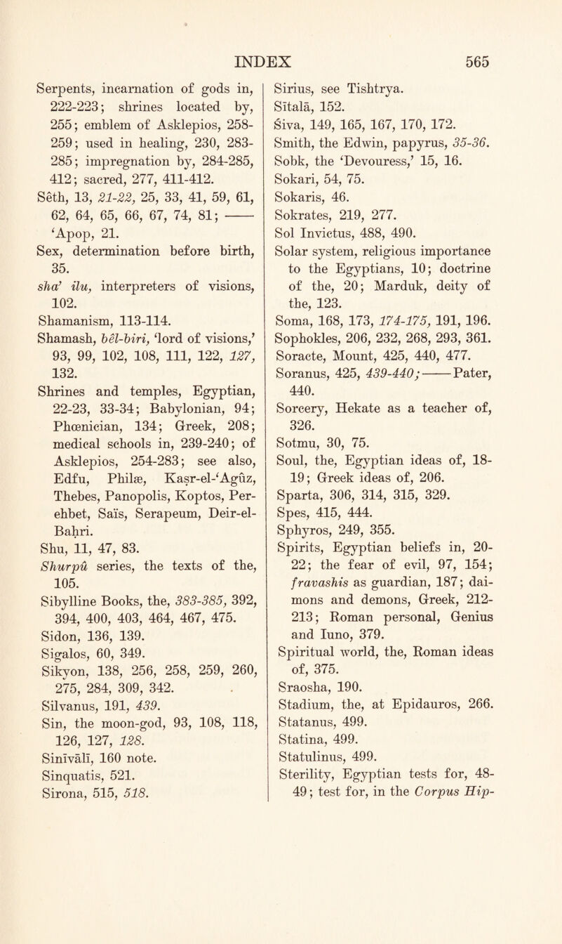 Serpents, incarnation of gods in, 222-223; shrines located by, 255; emblem of Asklepios, 258- 259; used in healing, 230, 283- 285; impregnation by, 284-285, 412; sacred, 277, 411-412. Seth, 13, 21-22, 25, 33, 41, 59, 61, 62, 64, 65, 66, 67, 74, 81; - ‘Apop, 21. Sex, determination before birth, 35. sha’ ilu, interpreters of visions, 102. Shamanism, 113-114. Shamasb, bel-biri, ‘lord of visions/ 93, 99, 102, 108, 111, 122, 127, 132. Shrines and temples, Egyptian, 22-23, 33-34; Babylonian, 94; Phoenician, 134; Greek, 208; medical schools in, 239-240; of Asklepios, 254-283; see also, Edfu, Philae, Kasr-el-‘Aguz, Thebes, Panopolis, Koptos, Per- ehbet, Sais, Serapenm, Deir-el- Bahri. Shu, 11, 47, 83. Shurpu series, the texts of the, 105. Sibylline Books, the, 383-385, 392, 394, 400, 403, 464, 467, 475. Sidon, 136, 139. Sigalos, 60, 349. Sikyon, 138, 256, 258, 259, 260, 275, 284, 309, 342. Silvanus, 191, 439. Sin, the moon-god, 93, 108, 118, 126, 127, 128. Sinlvali, 160 note. Sinquatis, 521. Sirona, 515, 518. Sirius, see Tishtrya. Sltala, 152. Siva, 149, 165, 167, 170, 172. Smith, the Edwin, papyrus, 35-36. Sobk, the ‘Devouress/ 15, 16. Sokari, 54, 75. Sokaris, 46. Sokrates, 219, 277. Sol Invictus, 488, 490. Solar system, religious importance to the Egyptians, 10; doctrine of the, 20; Marduk, deity of the, 123. Soma, 168, 173, 174-175, 191, 196. Sophokles, 206, 232, 268, 293, 361. Soracte, Mount, 425, 440, 477. Soranus, 425, 439-440;-Pater, 440. Sorcery, Hekate as a teacher of, 326. Sotmu, 30, 75. Soul, the, Egyptian ideas of, 18- 19; Greek ideas of, 206. Sparta, 306, 314, 315, 329. Spes, 415, 444. Sphyros, 249, 355. Spirits, Egyptian beliefs in, 20- 22; the fear of evil, 97, 154; fravashis as guardian, 187; dai- mons and demons, Greek, 212- 213; Roman personal, Genius and Iuno, 379. Spiritual world, the, Roman ideas of, 375. Sraosha, 190. Stadium, the, at Epidauros, 266. Statanus, 499. Statina, 499. Statulinus, 499. Sterility, Egyptian tests for, 48- 49; test for, in the Corpus Hip-