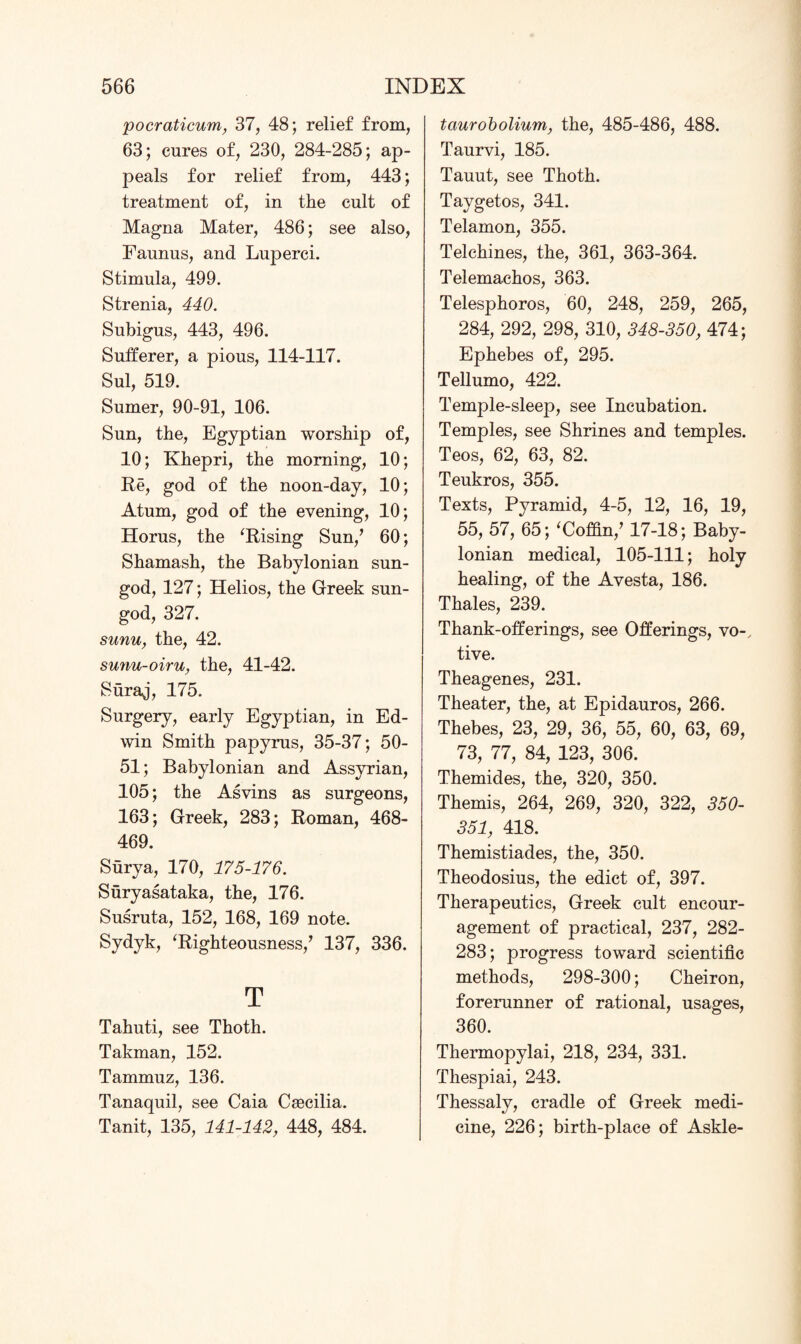 pocraticum, 37, 48; relief from, 63; cures of, 230, 284-285; ap¬ peals for relief from, 443; treatment of, in the cult of Magna Mater, 486; see also, Faunus, and Luperci. Stimula, 499. Strenia, 440. Subigus, 443, 496. Sufferer, a pious, 114-117. Sul, 519. Sumer, 90-91, 106. Sun, the, Egyptian worship of, 10; Khepri, the morning, 10; Re, god of the noon-day, 10; Atum, god of the evening, 10; Horus, the ‘Rising Sun/ 60; Shamash, the Babylonian sun- god, 127; Helios, the Greek sun- god, 327. sunn, the, 42. sunu-oiru, the, 41-42. Suraj, 175. Surgery, early Egyptian, in Ed¬ win Smith papyrus, 35-37; 50- 51; Babylonian and Assyrian, 105; the Asvins as surgeons, 163; Greek, 283; Roman, 468- 469. Surya, 170, 175-176. Suryasataka, the, 176. Susruta, 152, 168, 169 note. Sydyk, ‘Righteousness/ 137, 336. T Tahuti, see Thoth. Takman, 152. Tammuz, 136. Tanaquil, see Caia Csecilia. Tanit, 135, 141-142, 448, 484. taurobolium, the, 485-486, 488. Taurvi, 185. Tauut, see Thoth. Taygetos, 341. Telamon, 355. Telehines, the, 361, 363-364. Telemachos, 363. Telesphoros, 60, 248, 259, 265, 284, 292, 298, 310, 348-350, 474; Ephebes of, 295. Tellumo, 422. Temple-sleep, see Incubation. Temples, see Shrines and temples. Teos, 62, 63, 82. Teukros, 355. Texts, Pyramid, 4-5, 12, 16, 19, 55, 57, 65; ‘Coffin/ 17-18; Baby¬ lonian medical, 105-111; holy healing, of the Avesta, 186. Thales, 239. Thank-offerings, see Offerings, vo-, tive. Theagenes, 231. Theater, the, at Epidauros, 266. Thebes, 23, 29, 36, 55, 60, 63, 69, 73, 77, 84, 123, 306. Themides, the, 320, 350. Themis, 264, 269, 320, 322, 350- 351, 418. Themistiades, the, 350. Theodosius, the edict of, 397. Therapeutics, Greek cult encour¬ agement of practical, 237, 282- 283; progress toward scientific methods, 298-300; Cheiron, forerunner of rational, usages, 360. Thermopylai, 218, 234, 331. Thespiai, 243. Thessaly, cradle of Greek medi¬ cine, 226; birth-place of Askle-