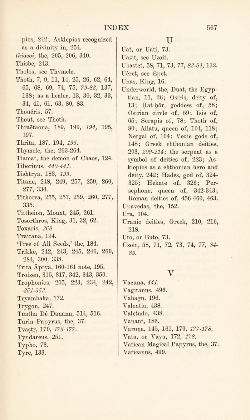 pios, 242; Asklepios recognized as a divinity in, 254. thiasoi, the, 205, 206, 340. Thisbe, 243. Tholos, see Thymele. Thoth, 7, 9, 11, 14, 25, 26, 62, 64, 65, 68, 69, 74, 75, 79-83, 137, 138; as a healer, 13, 30, 32, 33, 34, 41, 61, 63, 80, 83. Thoueris, 57. Thout, see Thoth. Thraetaona, 189, 190, 194, 195, 197. Thrita, 187, 194, 195. Thymele, the, 263-264. Tiamat, the demon of Chaos, 124. Tiberinus, 440-441. Tishtrya, 183, 195. Titane, 248, 249, 257, 259, 260, 277, 334. Tithorea, 255, 257, 259, 260, 277, 335. Tittheion, Mount, 245, 261. Tosorthros, King, 31, 32, 62. Toxaris, 368. Traitana, 194. ‘Tree of All Seeds/ the, 184. Trikke, 242, 243, 245, 246, 260, 284, 300, 338. Trita Aptya, 160-161 note, 195. Troizen, 315, 317, 342, 343, 350. Trophonios, 205, 223, 234, 242, 351-353. Tryambaka, 172. Trygon, 247. Tuatha De Danann, 514, 516. Turin Papyrus, the, 37. Tvastr, 170, 176-177. Tyndareus, 251. Typho, 73. Tyre, 133. u Uat, or Uati, 73. Uazit, see Uzoit. Ubastet, 58, 71, 73, 77, 83-84, 132. Ueret, see Epet. Unas, King, 16. Underworld, the, Duat, the Egyp¬ tian, 11, 26; Osiris, deity of, 13; Hat-hor, goddess of, 58; Osirian circle of, 59; Isis of, 65; Serapis of, 78; Thoth of, 80; Allatu, queen of, 104, 118; Nergal of, 104; Yedic gods of, 148; Greek chthonian deities, 203, 209-214; the serpent as a symbol of deities of, 223; As¬ klepios as a chthonian hero and deity, 242; Hades, god of, 324- 325; Hekate of, 326; Per¬ sephone, queen of, 342-343; Roman deities of, 456-460, 463. Upavedas, the, 152. Ura, 104. Uranic deities, Greek, 210, 216, 218. Uto, or Buto, 73. Uzoit, 58, 71, 72, 73, 74, 77, 84- 85. v Yacuna, 441. Yagitanus, 496. Yahagn, 196. Yalentia, 438. Yaletudo, 438. Yanant, 186. Yaruna, 145, 161, 170, 177-178. Yata, or Yayu, 172, 178. Yatican Magical Papyrus, the, 37. Yaticanus, 499.