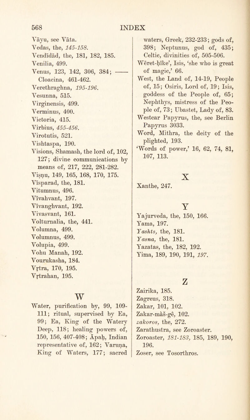 Vayu, see Vata. Vedas, the, 145-158. Vendldad, the, 181, 182, 185. Venilia, 499. Venus, 123, 142, 306, 384; - Cloacina, 461-462. Verethraghna, 195-196. Vesunna, 515. Virginensis, 499. Verminus, 400. Victoria, 415. Virbius, 455-456. Virotutis, 521. Vishtaspa, 190. Visions, Shamash, the lord of, 102, 127; divine communications by means of, 217, 222, 281-282. Visnu, 149, 165, 168, 170, 175. Visparad, the, 181. Vitumnus, 496. Vivahvant, 197. Vivanghvant, 192. Vivasvant, 161. Volturnalia, the, 441. Volumna, 499. Volumnus, 499. Volupia, 499. Vohu Manah, 192. Vourukasha, 184. Vrtra, 170, 195. Vrtrahan, 195. w Water, purification by, 99, 109- 111; ritual, supervised by Ea, 99; Ea, King of the Watery Deep, 118; healing powers of, 150, 156, 407-408; Apah, Indian representative of, 162; Varuna, King of Waters, 177; sacred waters, Greek, 232-233; gods of, 398; Neptunus, god of, 435; Celtic, divinities of, 505-506. Weret-hike’, Isis, ‘she who is great of magic,’ 66. West, the Land of, 14-19, People of, 15; Osiris, Lord of, 19; Isis, goddess of the People of, 65; Nephthys, mistress of the Peo¬ ple of, 73; Ubastet, Lady of, 83. Westcar Papyrus, the, see Berlin Papyrus 3033. Word, Mithra, the deity of the plighted, 193. ‘Words of power,’ 16, 62, 74, 81, 107, 113. x Xanthe, 247. Y Yajurveda, the, 150, 166. Yama, 197. Yaslits, the, 181. Yasna, the, 181. Yazatas, the, 182, 192. Yima, 189, 190, 191, 197. z Zairika, 185. Zagreus, 318. Zakar, 101, 102. Zakar-mas-ge, 102. zakoros, the, 272. Zarathustra, see Zoroaster. Zoroaster, 181-183, 185, 189, 190, 196. Zoser, see Tosorthros.