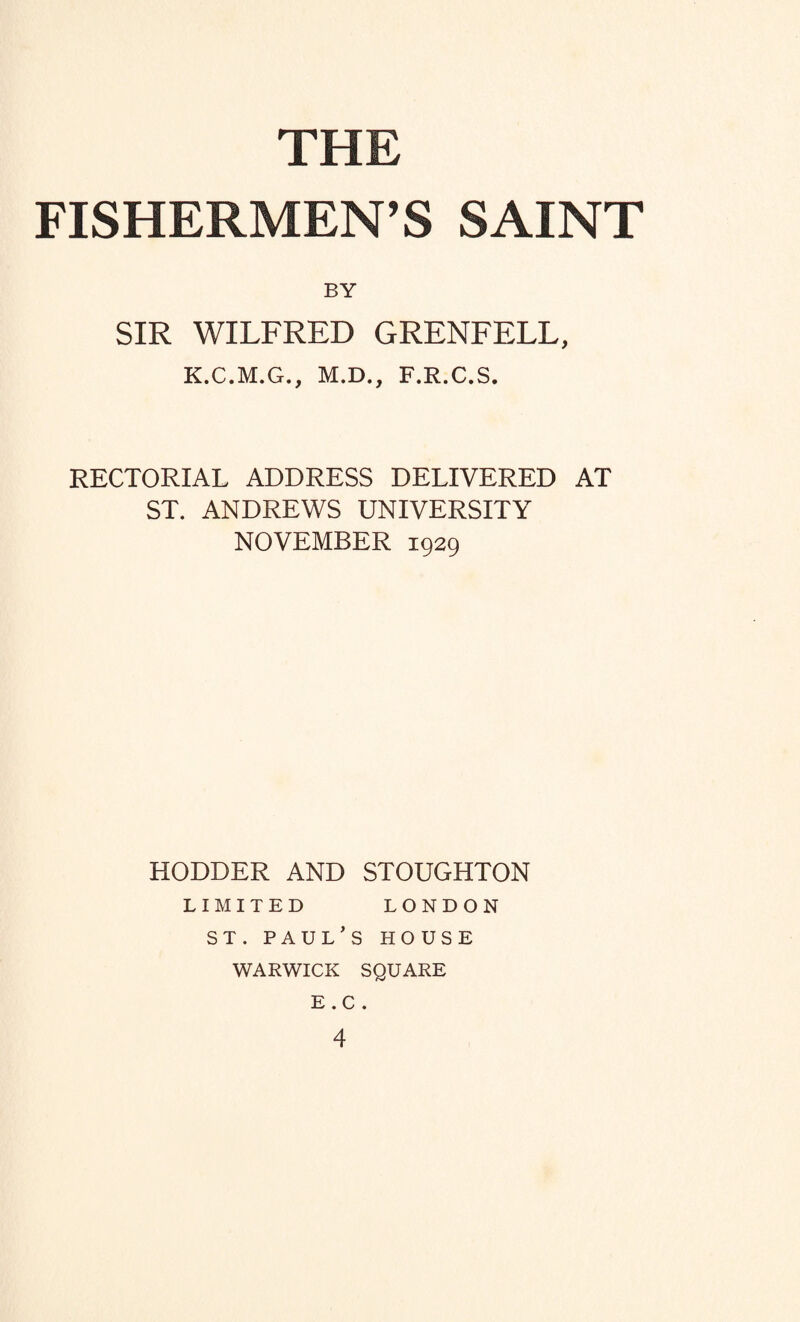 FISHERMEN’S SAINT BY SIR WILFRED GRENFELL, K.C.M.G., M.D., F.R.C.S. RECTORIAL ADDRESS DELIVERED AT ST. ANDREWS UNIVERSITY NOVEMBER 1929 HODDER AND STOUGHTON LIMITED LONDON ST. PAUL’S HOUSE WARWICK SQUARE E . C . 4