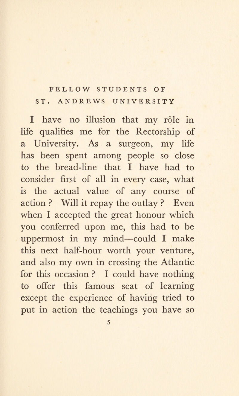 FELLOW STUDENTS OF ST. ANDREWS UNIVERSITY I have no illusion that my role in life qualifies me for the Rectorship of a University. As a surgeon, my life has been spent among people so close to the bread-line that I have had to consider first of all in every case, what is the actual value of any course of action ? Will it repay the outlay ? Even when I accepted the great honour which you conferred upon me, this had to be uppermost in my mind—could I make this next half-hour worth your venture, and also my own in crossing the Atlantic for this occasion ? I could have nothing to offer this famous seat of learning except the experience of having tried to put in action the teachings you have so