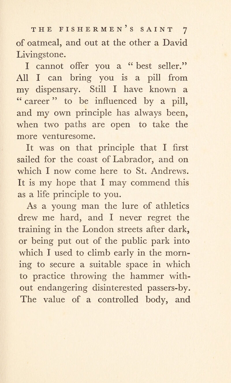 of oatmeal, and out at the other a David Livingstone. I cannot offer you a C£ best seller.” All I can bring you is a pill from my dispensary. Still I have known a “ career ” to be influenced by a pill, and my own principle has always been, when two paths are open to take the more venturesome. It was on that principle that I first sailed for the coast of Labrador, and on which I now come here to St. Andrews. It is my hope that I may commend this as a life principle to you. As a young man the lure of athletics drew me hard, and I never regret the training in the London streets after dark, or being put out of the public park into which I used to climb early in the morn¬ ing to secure a suitable space in which to practice throwing the hammer with¬ out endangering disinterested passers-by. The value of a controlled body, and