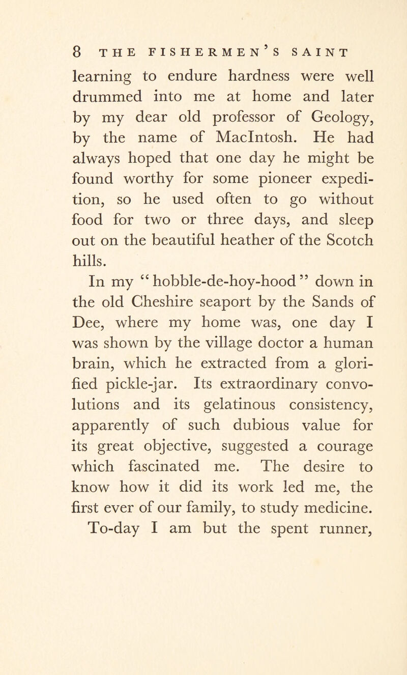 learning to endure hardness were well drummed into me at home and later by my dear old professor of Geology, by the name of Macintosh. He had always hoped that one day he might be found worthy for some pioneer expedi¬ tion, so he used often to go without food for two or three days, and sleep out on the beautiful heather of the Scotch hills. In my hobble-de-hoy-hood 55 down in the old Cheshire seaport by the Sands of Dee, where my home was, one day I was shown by the village doctor a human brain, which he extracted from a glori¬ fied pickle-jar. Its extraordinary convo¬ lutions and its gelatinous consistency, apparently of such dubious value for its great objective, suggested a courage which fascinated me. The desire to know how it did its work led me, the first ever of our family, to study medicine. To-day I am but the spent runner,