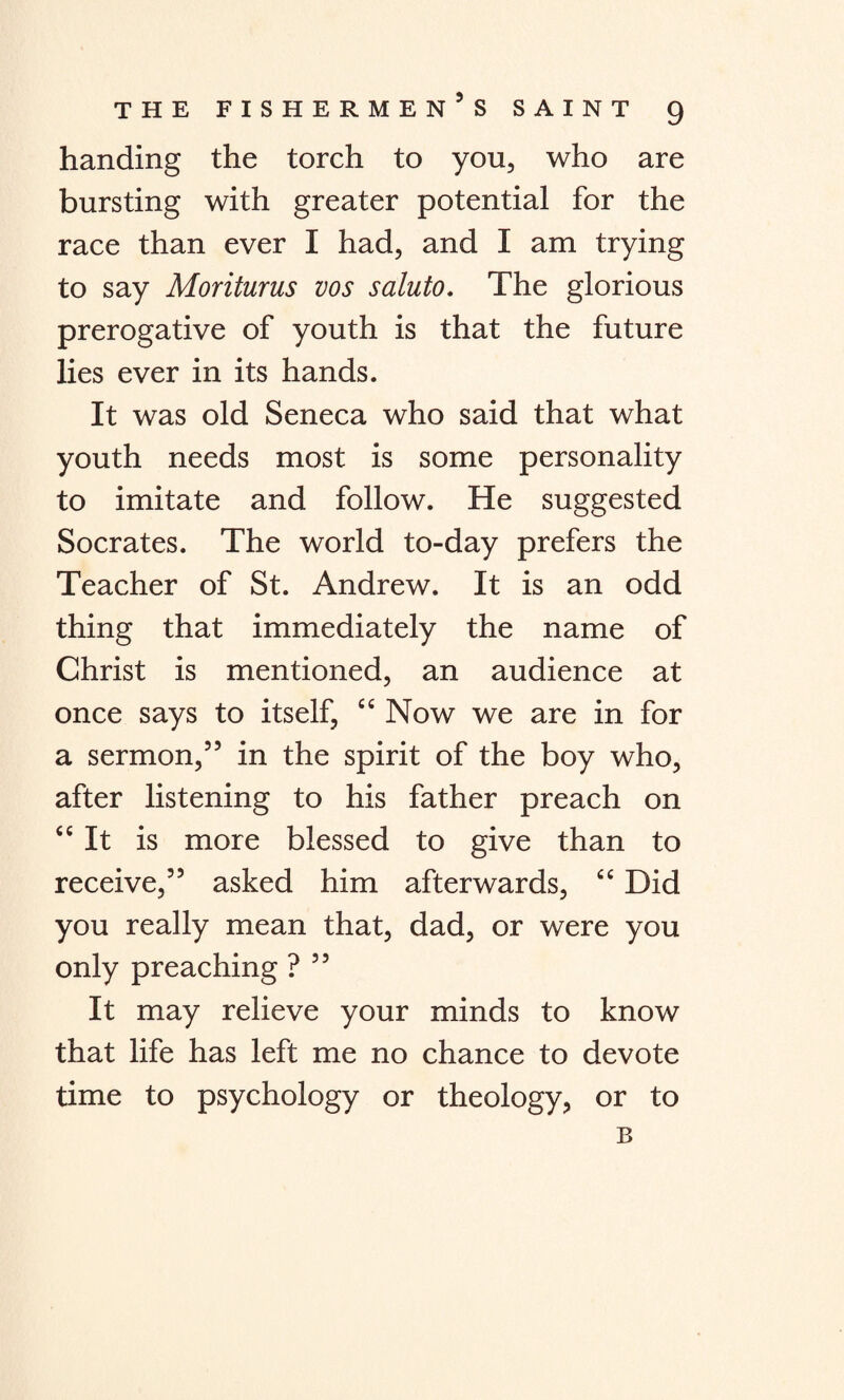 handing the torch to you, who are bursting with greater potential for the race than ever I had, and I am trying to say Moriturus vos saluto. The glorious prerogative of youth is that the future lies ever in its hands. It was old Seneca who said that what youth needs most is some personality to imitate and follow. He suggested Socrates. The world to-day prefers the Teacher of St. Andrew. It is an odd thing that immediately the name of Christ is mentioned, an audience at once says to itself, “ Now we are in for a sermon,5’ in the spirit of the boy who, after listening to his father preach on “ It is more blessed to give than to receive,” asked him afterwards, “ Did you really mean that, dad, or were you only preaching ? ” It may relieve your minds to know that life has left me no chance to devote time to psychology or theology, or to B