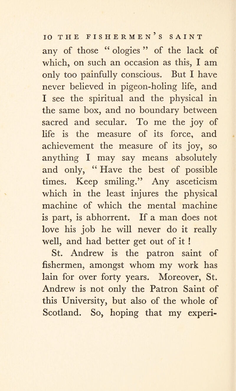 any of those “ ologies ” of the lack of which, on such an occasion as this, I am only too painfully conscious. But I have never believed in pigeon-holing life, and I see the spiritual and the physical in the same box, and no boundary between sacred and secular. To me the joy of life is the measure of its force, and achievement the measure of its joy, so anything I may say means absolutely and only, “ Have the best of possible times. Keep smiling.” Any asceticism which in the least injures the physical machine of which the mental machine is part, is abhorrent. If a man does not love his job he will never do it really well, and had better get out of it ! St. Andrew is the patron saint of fishermen, amongst whom my work has lain for over forty years. Moreover, St. Andrew is not only the Patron Saint of this University, but also of the whole of Scotland. So, hoping that my experi-