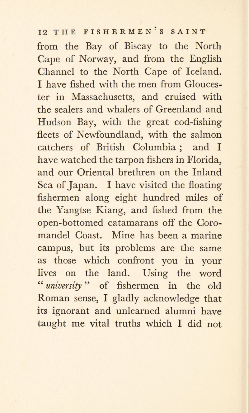 from the Bay of Biscay to the North Cape of Norway, and from the English Channel to the North Cape of Iceland. I have fished with the men from Glouces¬ ter in Massachusetts, and cruised with the sealers and whalers of Greenland and Hudson Bay, with the great cod-fishing fleets of Newfoundland, with the salmon catchers of British Columbia ; and I have watched the tarpon fishers in Florida, and our Oriental brethren on the Inland Sea of Japan. I have visited the floating fishermen along eight hundred miles of the Yangtse Kiang, and fished from the open-bottomed catamarans off the Coro¬ mandel Coast. Mine has been a marine campus, but its problems are the same as those which confront you in your lives on the land. Using the word cc university” of fishermen in the old Roman sense, I gladly acknowledge that its ignorant and unlearned alumni have taught me vital truths which I did not