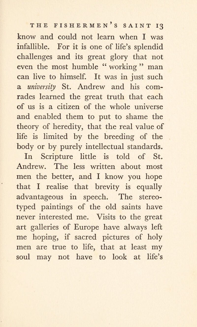 know and could not learn when I was infallible. For it is one of life’s splendid challenges and its great glory that not even the most humble “ working ” man can live to himself. It was in just such a university St. Andrew and his com¬ rades learned the great truth that each of us is a citizen of the whole universe and enabled them to put to shame the theory of heredity, that the real value of life is limited by the breeding of the body or by purely intellectual standards. In Scripture little is told of St. Andrew. The less written about most men the better, and I know you hope that I realise that brevity is equally advantageous in speech. The stereo¬ typed paintings of the old saints have never interested me. Visits to the great art galleries of Europe have always left me hoping, if sacred pictures of holy men are true to life, that at least my soul may not have to look at life’s