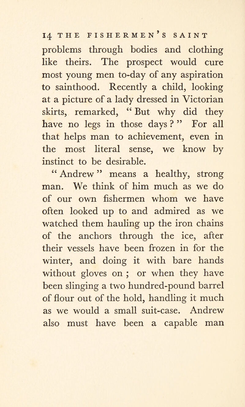 problems through bodies and clothing like theirs. The prospect would cure most young men to-day of any aspiration to sainthood. Recently a child, looking at a picture of a lady dressed in Victorian skirts, remarked, “ But why did they have no legs in those days ? 55 For all that helps man to achievement, even in the most literal sense, we know by instinct to be desirable. cc Andrew55 means a healthy, strong man. We think of him much as we do of our own fishermen whom we have often looked up to and admired as we watched them hauling up the iron chains of the anchors through the ice, after their vessels have been frozen in for the winter, and doing it with bare hands without gloves on ; or when they have been slinging a two hundred-pound barrel of flour out of the hold, handling it much as we would a small suit-case. Andrew also must have been a capable man