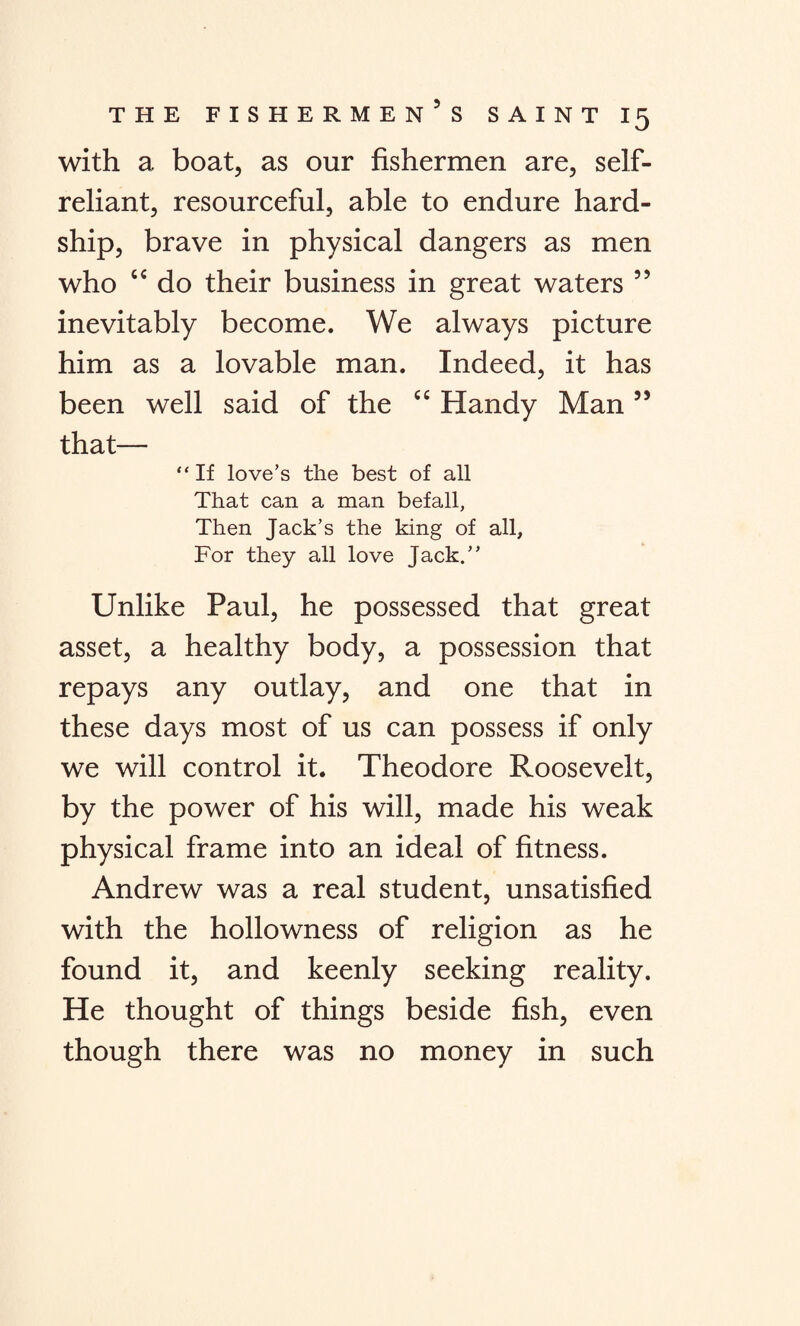 with a boat, as our fishermen are, self- reliant, resourceful, able to endure hard¬ ship, brave in physical dangers as men who “ do their business in great waters 55 inevitably become. We always picture him as a lovable man. Indeed, it has been well said of the C£ Handy Man55 that— “ If love’s the best of all That can a man befall, Then Jack’s the king of all. For they all love Jack.” Unlike Paul, he possessed that great asset, a healthy body, a possession that repays any outlay, and one that in these days most of us can possess if only we will control it. Theodore Roosevelt, by the power of his will, made his weak physical frame into an ideal of fitness. Andrew was a real student, unsatisfied with the hollowness of religion as he found it, and keenly seeking reality. He thought of things beside fish, even though there was no money in such