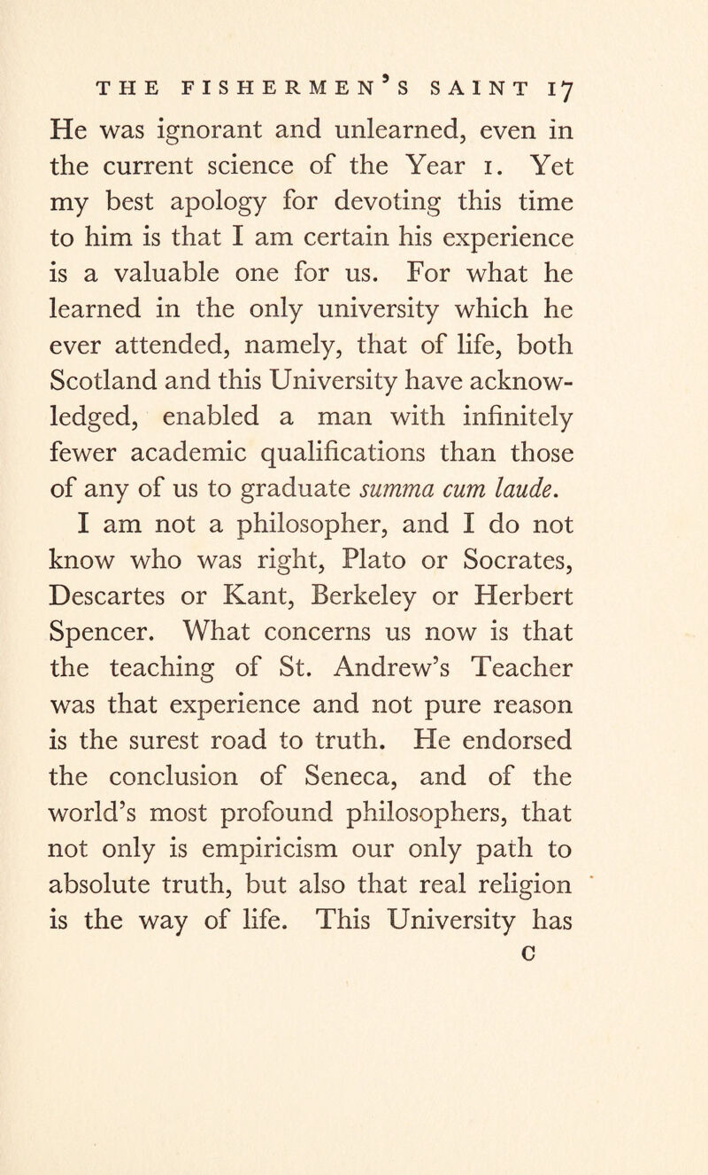 He was ignorant and unlearned, even in the current science of the Year 1. Yet my best apology for devoting this time to him is that I am certain his experience is a valuable one for us. For what he learned in the only university which he ever attended, namely, that of life, both Scotland and this University have acknow¬ ledged, enabled a man with infinitely fewer academic qualifications than those of any of us to graduate summa cum laude. I am not a philosopher, and I do not know who was right, Plato or Socrates, Descartes or Kant, Berkeley or Herbert Spencer. What concerns us now is that the teaching of St. Andrew’s Teacher was that experience and not pure reason is the surest road to truth. He endorsed the conclusion of Seneca, and of the world’s most profound philosophers, that not only is empiricism our only path to absolute truth, but also that real religion is the way of life. This University has c