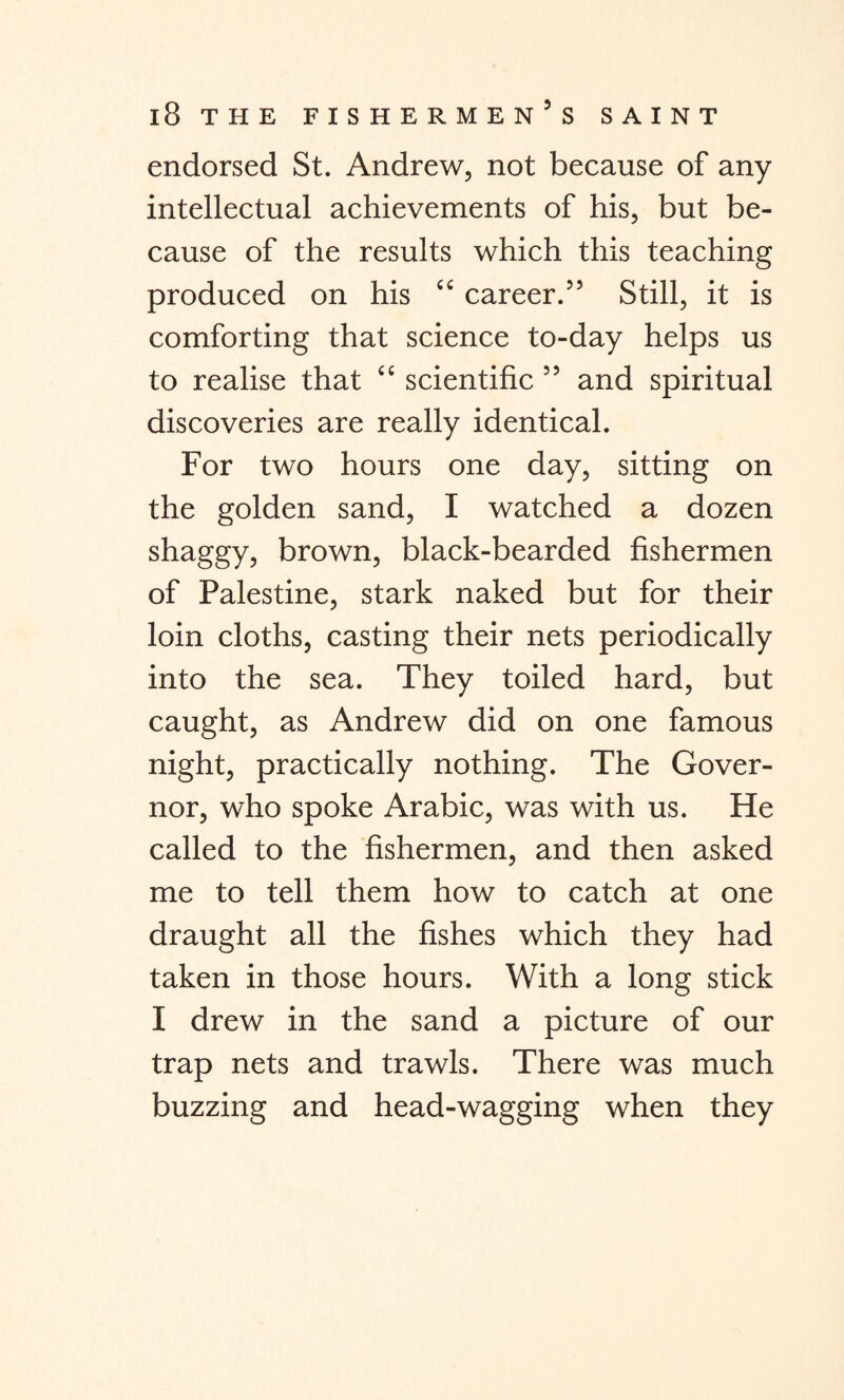 endorsed St. Andrew, not because of any intellectual achievements of his, but be¬ cause of the results which this teaching produced on his “ career.55 Still, it is comforting that science to-day helps us to realise that “ scientific 55 and spiritual discoveries are really identical. For two hours one day, sitting on the golden sand, I watched a dozen shaggy, brown, black-bearded fishermen of Palestine, stark naked but for their loin cloths, casting their nets periodically into the sea. They toiled hard, but caught, as Andrew did on one famous night, practically nothing. The Gover¬ nor, who spoke Arabic, was with us. He called to the fishermen, and then asked me to tell them how to catch at one draught all the fishes which they had taken in those hours. With a long stick I drew in the sand a picture of our trap nets and trawls. There was much buzzing and head-wagging when they