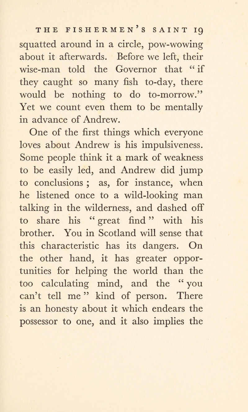 squatted around in a circle, pow-wowing about it afterwards. Before we left, their wise-man told the Governor that “ if they caught so many fish to-day, there would be nothing to do to-morrow.” Yet we count even them to be mentally in advance of Andrew. One of the first things which everyone loves about Andrew is his impulsiveness. Some people think it a mark of weakness to be easily led, and Andrew did jump to conclusions ; as, for instance, when he listened once to a wild-looking man talking in the wilderness, and dashed off to share his “ great find ” with his brother. You in Scotland will sense that this characteristic has its dangers. On the other hand, it has greater oppor¬ tunities for helping the world than the too calculating mind, and the “ you can’t tell me ” kind of person. There is an honesty about it which endears the possessor to one, and it also implies the