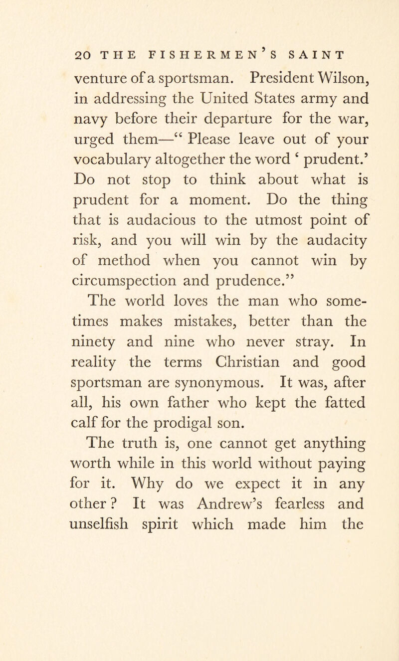 venture of a sportsman. President Wilson, in addressing the United States army and navy before their departure for the war, urged them—cc Please leave out of your vocabulary altogether the word c prudent.’ Do not stop to think about what is prudent for a moment. Do the thing that is audacious to the utmost point of risk, and you will win by the audacity of method when you cannot win by circumspection and prudence.35 The world loves the man who some¬ times makes mistakes, better than the ninety and nine who never stray. In reality the terms Christian and good sportsman are synonymous. It was, after all, his own father who kept the fatted calf for the prodigal son. The truth is, one cannot get anything worth while in this world without paying for it. Why do we expect it in any other ? It was Andrew’s fearless and unselfish spirit which made him the