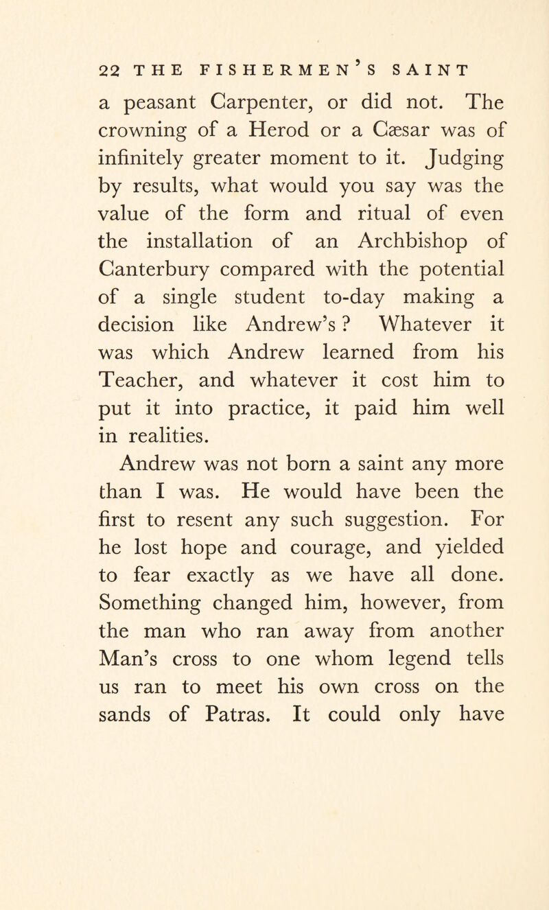 a peasant Carpenter, or did not. The crowning of a Herod or a Caesar was of infinitely greater moment to it. Judging by results, what would you say was the value of the form and ritual of even the installation of an Archbishop of Canterbury compared with the potential of a single student to-day making a decision like Andrew’s ? Whatever it was which Andrew learned from his Teacher, and whatever it cost him to put it into practice, it paid him well in realities. Andrew was not born a saint any more than I was. He would have been the first to resent any such suggestion. For he lost hope and courage, and yielded to fear exactly as we have all done. Something changed him, however, from the man who ran away from another Man’s cross to one whom legend tells us ran to meet his own cross on the sands of Patras. It could only have