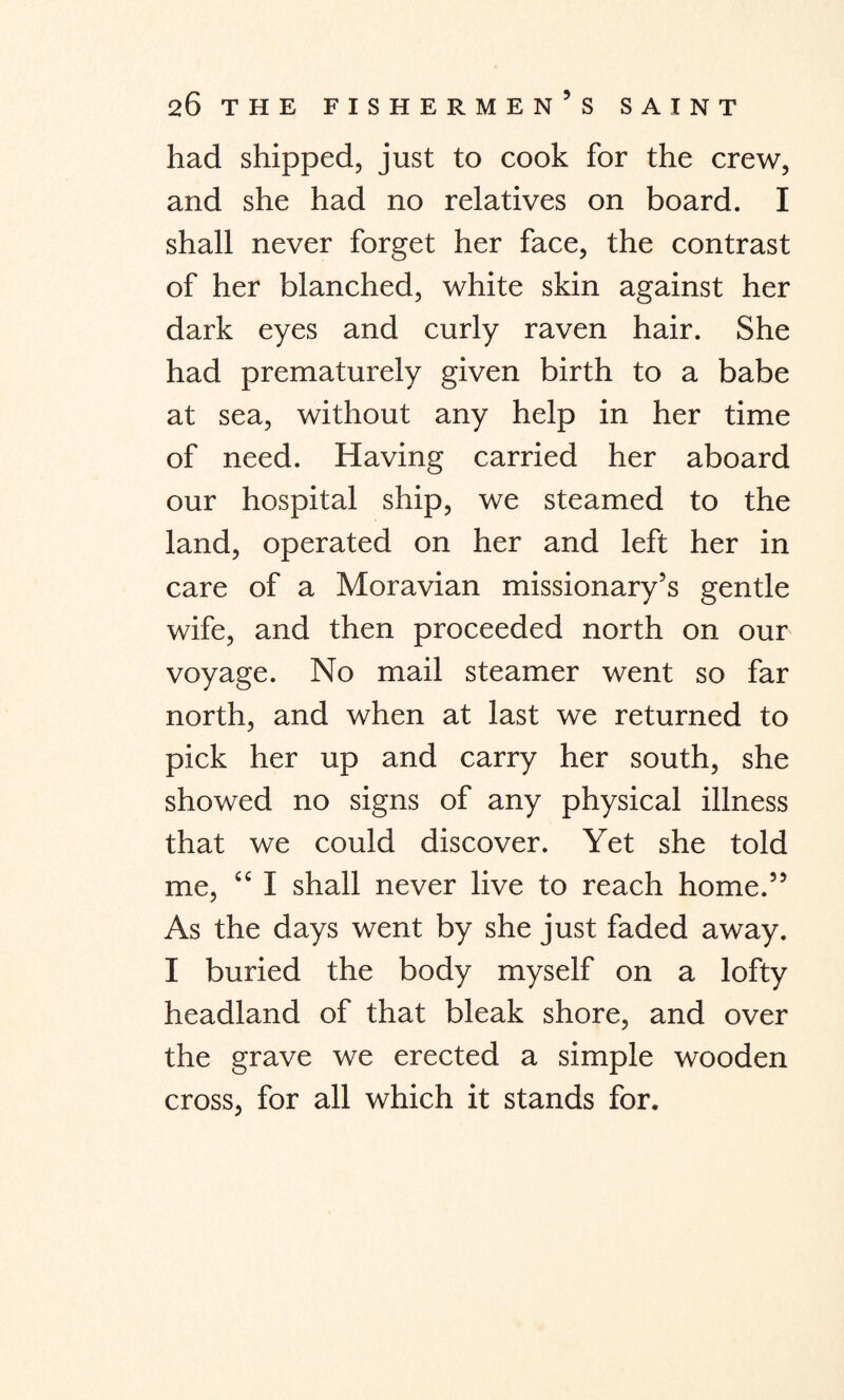 had shipped, just to cook for the crew, and she had no relatives on board. I shall never forget her face, the contrast of her blanched, white skin against her dark eyes and curly raven hair. She had prematurely given birth to a babe at sea, without any help in her time of need. Having carried her aboard our hospital ship, we steamed to the land, operated on her and left her in care of a Moravian missionary’s gentle wife, and then proceeded north on our voyage. No mail steamer went so far north, and when at last we returned to pick her up and carry her south, she showed no signs of any physical illness that we could discover. Yet she told me, “ I shall never live to reach home.” As the days went by she just faded away. I buried the body myself on a lofty headland of that bleak shore, and over the grave we erected a simple wooden cross, for all which it stands for.