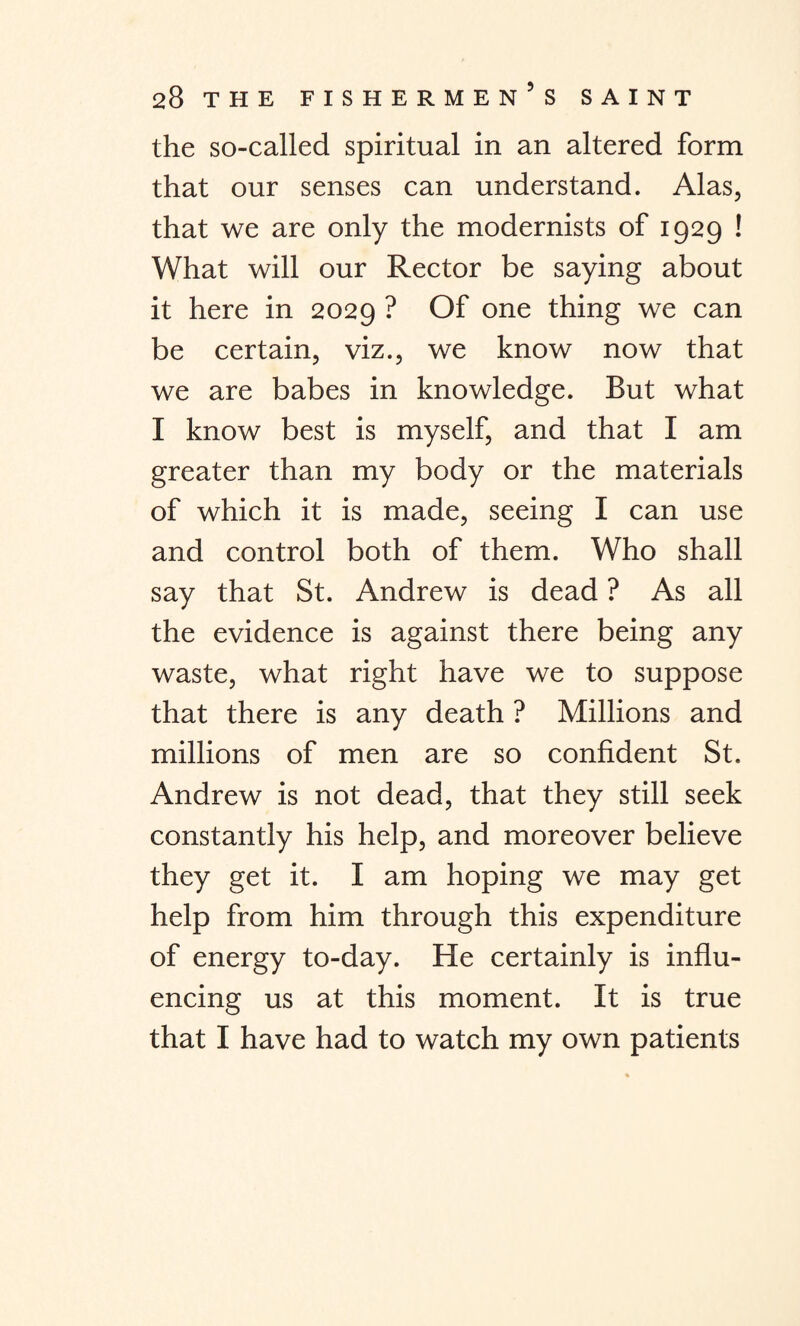 the so-called spiritual in an altered form that our senses can understand. Alas, that we are only the modernists of 1929 ! What will our Rector be saying about it here in 2029 ? Of one thing we can be certain, viz., we know now that we are babes in knowledge. But what I know best is myself, and that I am greater than my body or the materials of which it is made, seeing I can use and control both of them. Who shall say that St. Andrew is dead ? As all the evidence is against there being any waste, what right have we to suppose that there is any death ? Millions and millions of men are so confident St. Andrew is not dead, that they still seek constantly his help, and moreover believe they get it. I am hoping we may get help from him through this expenditure of energy to-day. He certainly is influ¬ encing us at this moment. It is true that I have had to watch my own patients