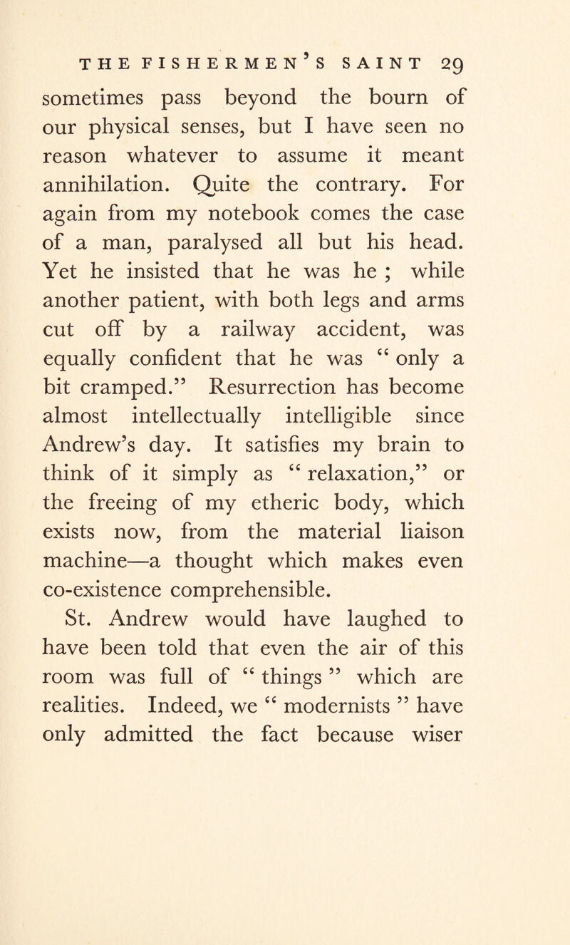 sometimes pass beyond the bourn of our physical senses, but I have seen no reason whatever to assume it meant annihilation. Quite the contrary. For again from my notebook comes the case of a man, paralysed all but his head. Yet he insisted that he was he ; while another patient, with both legs and arms cut off by a railway accident, was equally confident that he was ££ only a bit cramped.” Resurrection has become almost intellectually intelligible since Andrew’s day. It satisfies my brain to think of it simply as ££ relaxation,” or the freeing of my etheric body, which exists now, from the material liaison machine—a thought which makes even co-existence comprehensible. St. Andrew would have laughed to have been told that even the air of this room was full of ££ things ” which are realities. Indeed, we ££ modernists ” have only admitted the fact because wiser