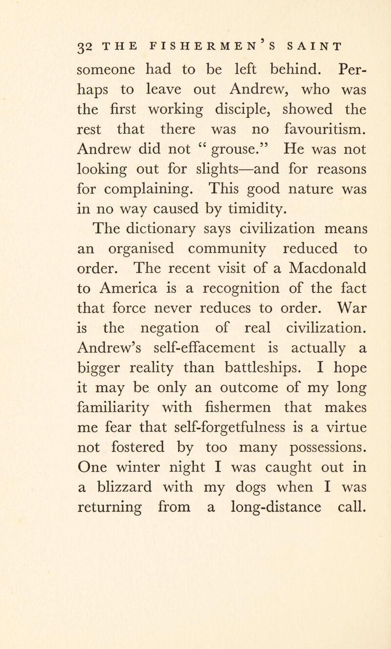 someone had to be left behind. Per¬ haps to leave out Andrew, who was the first working disciple, showed the rest that there was no favouritism. Andrew did not “ grouse.” He was not looking out for slights—and for reasons for complaining. This good nature was in no way caused by timidity. The dictionary says civilization means an organised community reduced to order. The recent visit of a Macdonald to America is a recognition of the fact that force never reduces to order. War is the negation of real civilization. Andrew’s self-effacement is actually a bigger reality than battleships. I hope it may be only an outcome of my long familiarity with fishermen that makes me fear that self-forgetfulness is a virtue not fostered by too many possessions. One winter night I was caught out in a blizzard with my dogs when I was returning from a long-distance call.