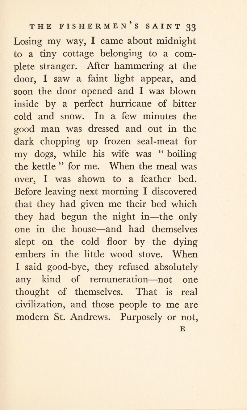 Losing my way, I came about midnight to a tiny cottage belonging to a com¬ plete stranger. After hammering at the door, I saw a faint light appear, and soon the door opened and I was blown inside by a perfect hurricane of bitter cold and snow. In a few minutes the good man was dressed and out in the dark chopping up frozen seal-meat for my dogs, while his wife was “ boiling the kettle ” for me. When the meal was over, I was shown to a feather bed. Before leaving next morning I discovered that they had given me their bed which they had begun the night in—the only one in the house—and had themselves slept on the cold floor by the dying embers in the little wood stove. When I said good-bye, they refused absolutely any kind of remuneration—not one thought of themselves. That is real civilization, and those people to me are modern St. Andrews. Purposely or not, E