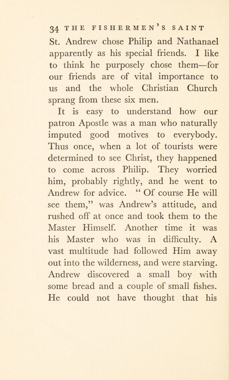 St. Andrew chose Philip and Nathanael apparently as his special friends. I like to think he purposely chose them—for our friends are of vital importance to us and the whole Christian Church sprang from these six men. It is easy to understand how our patron Apostle was a man who naturally imputed good motives to everybody. Thus once, when a lot of tourists were determined to see Christ, they happened to come across Philip. They worried him, probably rightly, and he went to Andrew for advice. “ Of course He will see them,” was Andrew’s attitude, and rushed off at once and took them to the Master Himself. Another time it was his Master who was in difficulty. A vast multitude had followed Him away out into the wilderness, and were starving. Andrew discovered a small boy with some bread and a couple of small fishes. He could not have thought that his