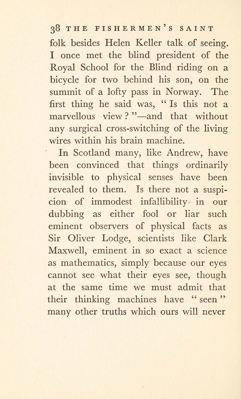folk besides Helen Keller talk of seeing. I once met the blind president of the Royal School for the Blind riding on a bicycle for two behind his son, on the summit of a lofty pass in Norway. The first thing he said was, “ Is this not a marvellous view ? ”—and that without any surgical cross-switching of the living wires within his brain machine. In Scotland many, like Andrew, have been convinced that things ordinarily invisible to physical senses have been revealed to them. Is there not a suspi¬ cion of immodest infallibility in our dubbing as either fool or liar such eminent observers of physical facts as Sir Oliver Lodge, scientists like Clark Maxwell, eminent in so exact a science as mathematics, simply because our eyes cannot see what their eyes see, though at the same time we must admit that their thinking machines have “ seen ” many other truths which ours will never