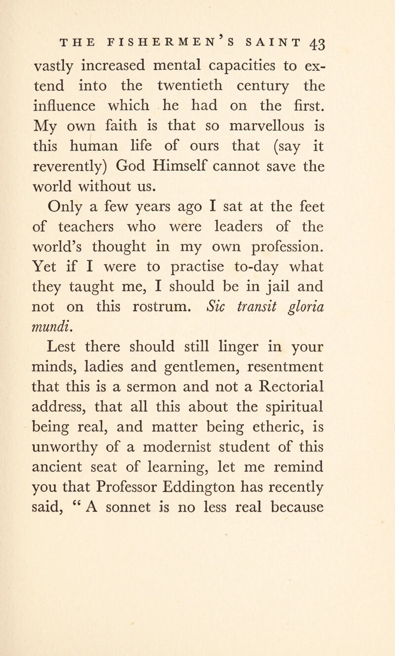 vastly increased mental capacities to ex¬ tend into the twentieth century the influence which he had on the first. My own faith is that so marvellous is this human life of ours that (say it reverently) God Himself cannot save the world without us. Only a few years ago I sat at the feet of teachers who were leaders of the world’s thought in my own profession. Yet if I were to practise to-day what they taught me, I should be in jail and not on this rostrum. Sic transit gloria mundi. Lest there should still linger in your minds, ladies and gentlemen, resentment that this is a sermon and not a Rectorial address, that all this about the spiritual being real, and matter being etheric, is unworthy of a modernist student of this ancient seat of learning, let me remind you that Professor Eddington has recently said, “ A sonnet is no less real because