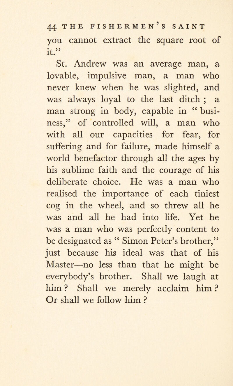 you cannot extract the square root of it.” St. Andrew was an average man, a lovable, impulsive man, a man who never knew when he was slighted, and was always loyal to the last ditch ; a man strong in body, capable in “ busi¬ ness,” of controlled will, a man who with all our capacities for fear, for suffering and for failure, made himself a world benefactor through all the ages by his sublime faith and the courage of his deliberate choice. He was a man who realised the importance of each tiniest cog in the wheel, and so threw all he was and all he had into life. Yet he was a man who was perfectly content to be designated as “ Simon Peter’s brother,” just because his ideal was that of his Master—no less than that he might be everybody’s brother. Shall we laugh at him ? Shall we merely acclaim him ? Or shall we follow him ?