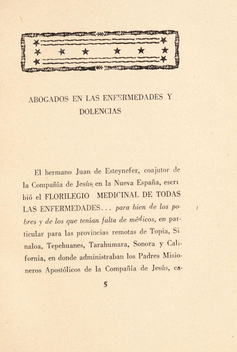 ABOGADOS EN LAS ENFERMEDADES Y DOLENCIAS El hermano Juan de Esteynefer, coajutor de la Compañía de Jesús; en la Nueva España, escri bió el FLORILEGIO MEDICINAL DE TODAS LAS ENFERMEDADES. . . para bien de los po- , bres y de los c¡ue teman falta de médicos, en pai- ticular para las provincias remotas de Topia, Si naloa, Tepehuanes, Tarahumara, Sonora y Cali¬ fornia, en donde administraban los Padres Misio¬ neros Apostólicos de la Compañía de Jesua, ca-