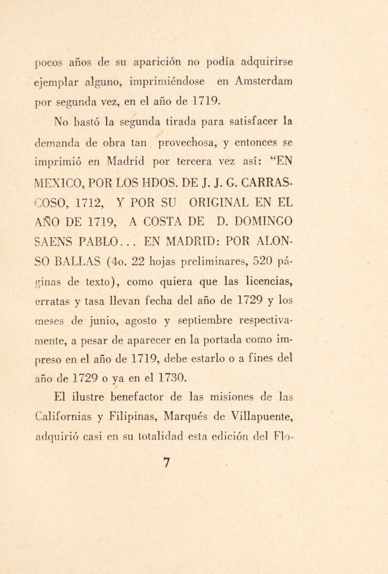 pocos anos de su aparición no podía adquirirse ejemplar alguno, imprimiéndose en Arasterdam por segunda vez, en el año de 1719. No bastó la segunda tirada para satisfacer la demanda de obra tan provechosa, y entonces se imprimió en Madrid por tercera vez así: “EN MEXICO, POR LOS HDOS. DE J. J. G. CARRAS¬ COSO, 1712, Y POR SU ORIGINAL EN EL AÑO DE 1719, A COSTA DE D. DOMINGO SAENS PABLO. . . EN MADRID: POR ALON¬ SO DALLAS (4o. 22 hojas preliminares, 520 pá¬ ginas de texto), como quiera que las licencias* erratas y tasa llevan fecha del año de 1729 y los meses de junio, agosto y septiembre respectiva¬ mente, a pesar de aparecer en la portada como im¬ preso en el año de 1719, debe estarlo o a fines del año de 1729 o ya en el 1730. El ilustre benefactor de las misiones de las Californias y Filipinas, Marqués de Villapuente, adquirió casi en su totalidad esta edición del Fb>