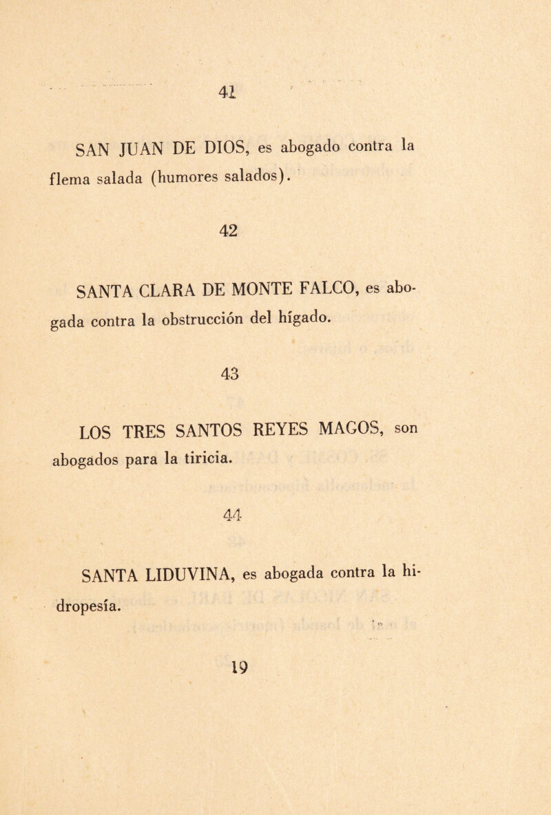 41 SAN JUAN DE DIOS, es abogado contra la flema salada (humores salados). 42 SANTA CLARA DE MONTE FALCO, es abo¬ gada contra la obstrucción del hígado. 43 LOS TRES SANTOS REYES MAGOS, son abogados para la tiricia. 44 SANTA LIDUVINA, es abogada contra la hi¬ dropesía.