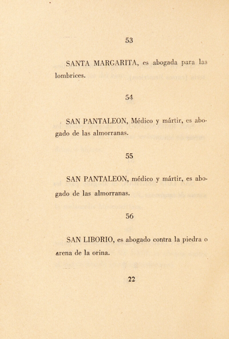 53 SANTA MARGARITA, es abogada para 1 2.3 lombrices. 54 SAN PANTALEON, Médico y mártir, es abo¬ gado de las almorranas. 55 SAN PANTALEON, médico y mártir, es abo¬ gado de las almorranas. 56 SAN LIBORIO, es abogado contra la piedra o arena de la orina.