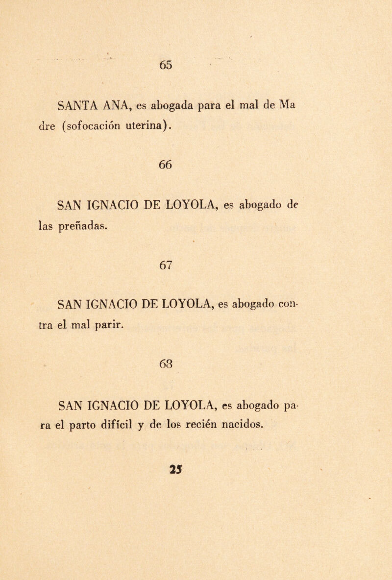 65 SANTA ANA, es abogada para el mal de Ma dre (sofocación uterina). 66 SAN IGNACIO DE LOYOLA, es abogado de las preñadas. 67 SAN IGNACIO DE LOYOLA, es abogado con¬ tra el mal parir. 63 SAN IGNACIO DE LOYOLA, es abogado pa ra el parto difícil y de los recién nacidos.