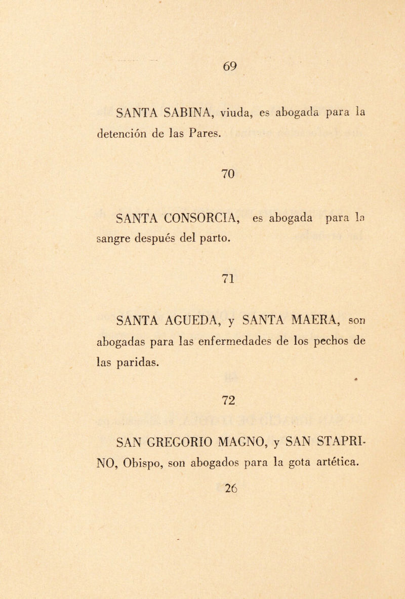 69 SANTA SABINA, viuda, es abogada para la detención de las Pares. 70 SANTA CONSORCIA, es abogada para la sangre después del parto. 71 SANTA AGUEDA, y SANTA MAERA, son abogadas para las enfermedades de los pechos de las paridas. 72 SAN GREGORIO MAGNO, y SAN STAPRI- NO, Obispo, son abogados para la gota artética.